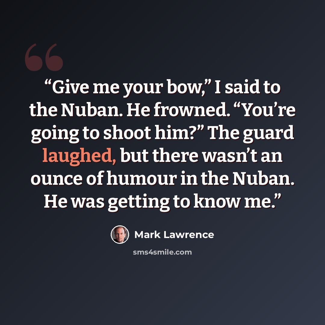 “Give me your bow,” I said to the Nuban. He frowned. “You’re going to shoot him?” The guard laughed, but there wasn’t an ounce of humour in the Nuban. He was getting to know me.” quote by Mark Lawrence
