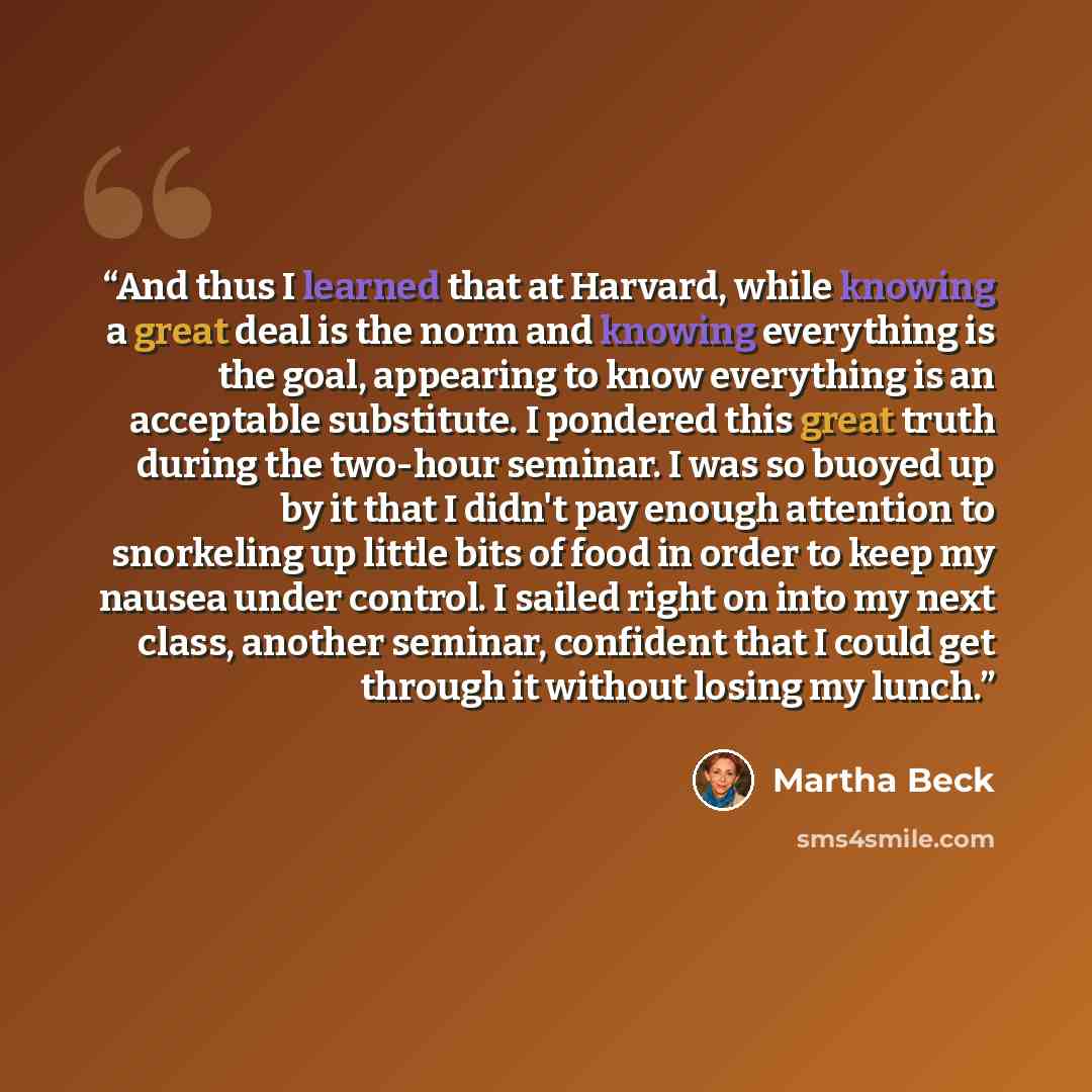 “And thus I learned that at Harvard, while knowing a great deal is the norm and knowing everything is the goal, appearing to know everything is an acceptable substitute. I pondered this great truth during the two-hour seminar. I was so buoyed up by it that I didn't pay enough attention to…” quote by Martha Beck