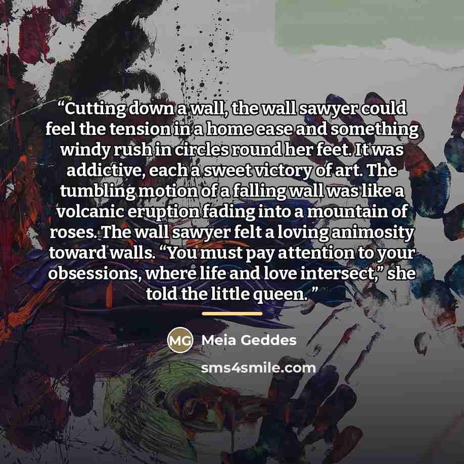 “Cutting down a wall, the wall sawyer could feel the tension in a home ease and something windy rush in circles round her feet. It was addictive, each a sweet victory of art. The tumbling motion of a falling wall was like a volcanic eruption fading into a mountain of roses. The wall sawyer felt a…” quote by Meia Geddes