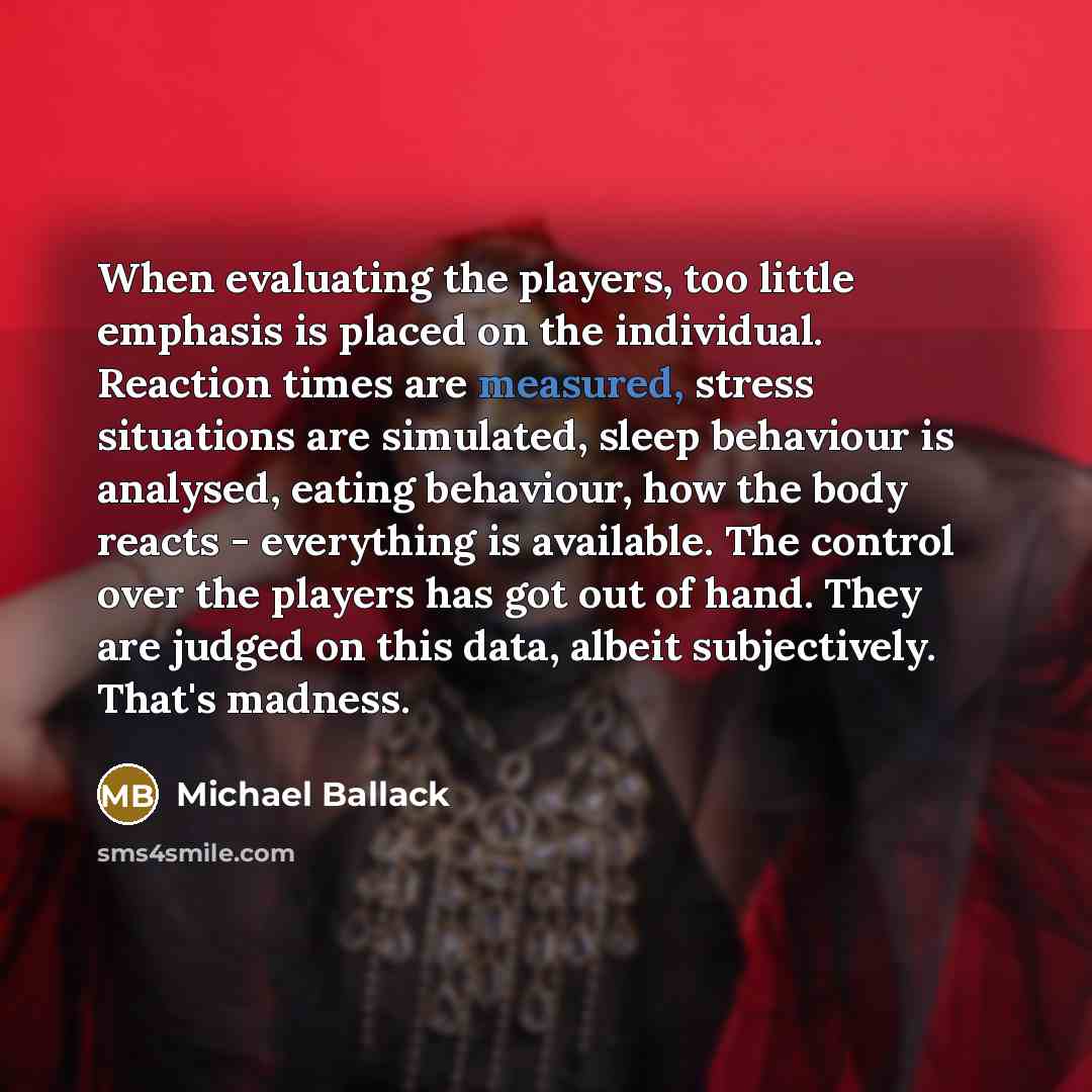 “When evaluating the players, too little emphasis is placed on the individual. Reaction times are measured, stress situations are simulated, sleep behaviour is analysed, eating behaviour, how the body reacts - everything is available. The control over the players has got out of hand. They are…” quote by Michael Ballack