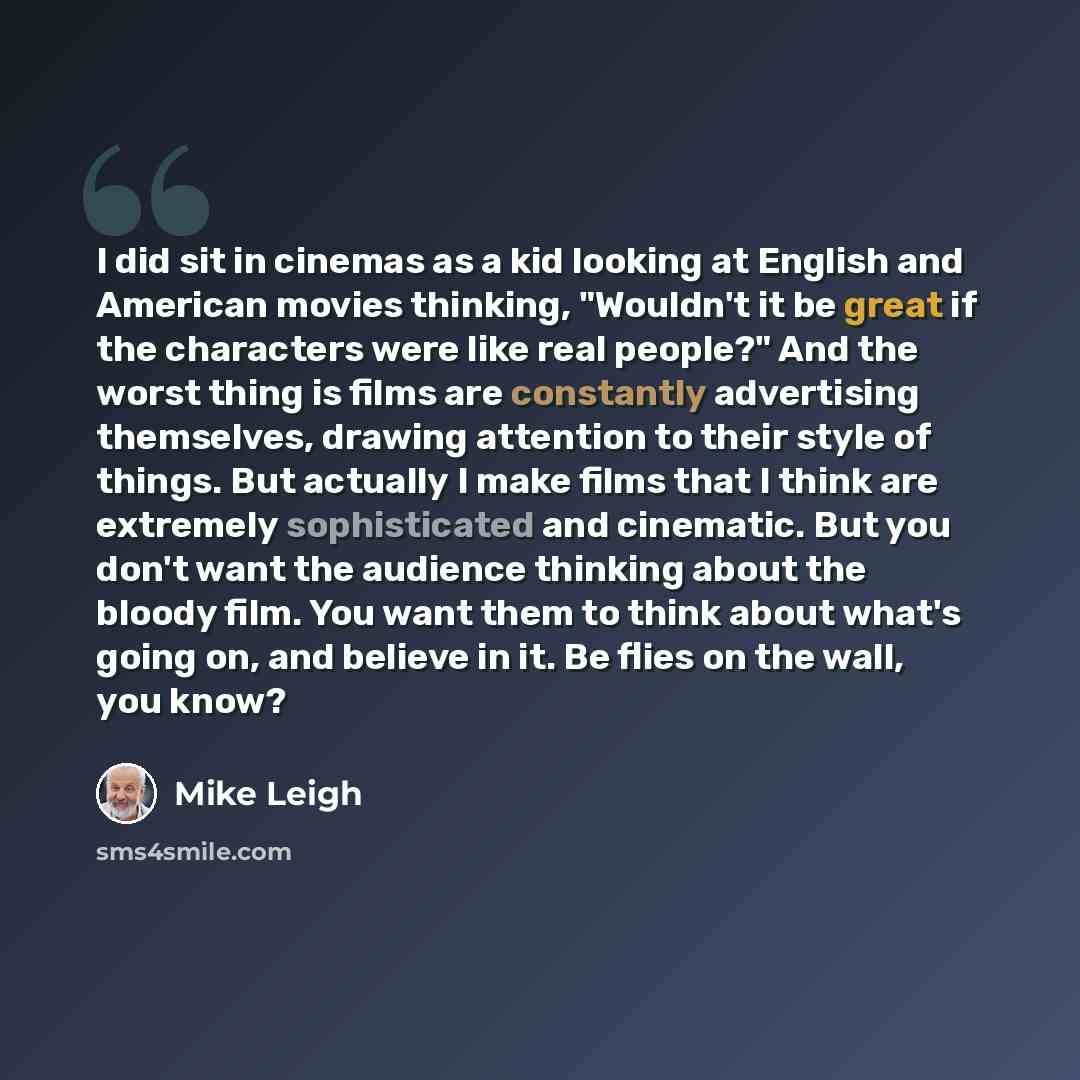 “I did sit in cinemas as a kid looking at English and American movies thinking, "Wouldn't it be great if the characters were like real people?" And the worst thing is films are constantly advertising themselves, drawing attention to their style of things. But actually I make films that I think are…” quote by Mike Leigh