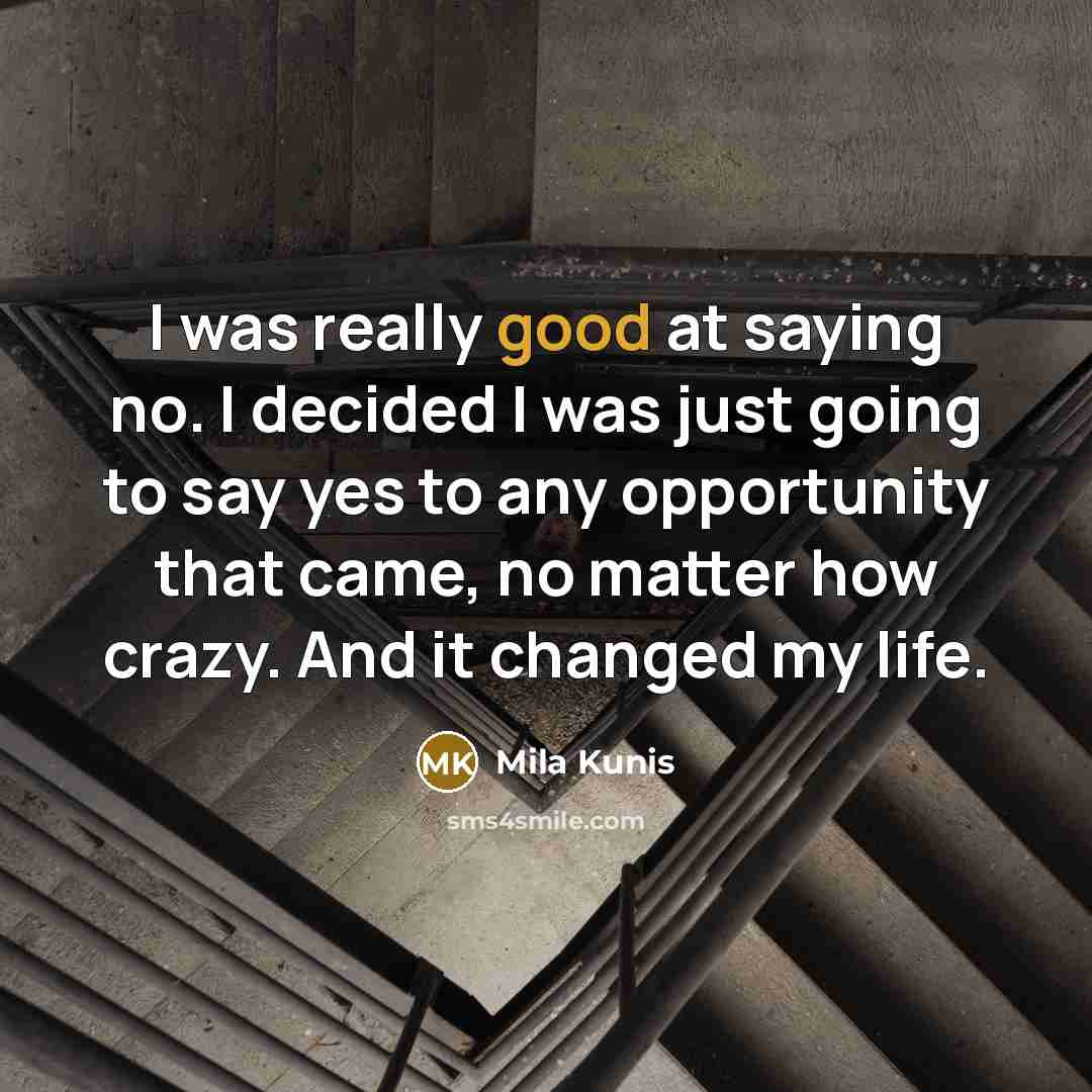 “I was really good at saying no. I decided I was just going to say yes to any opportunity that came, no matter how crazy. And it changed my life.” quote by Mila Kunis