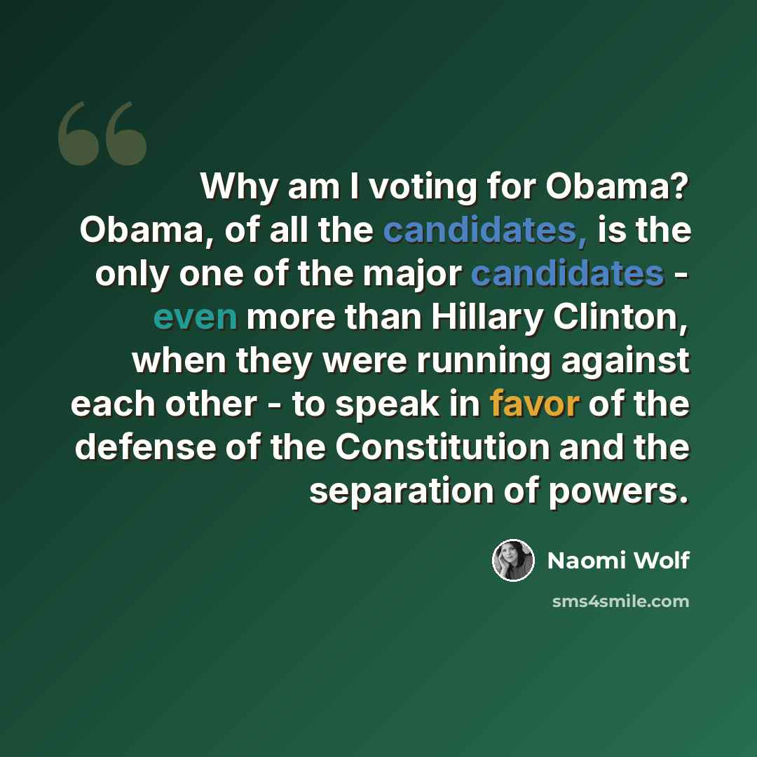 “Why am I voting for Obama? Obama, of all the candidates, is the only one of the major candidates - even more than Hillary Clinton, when they were running against each other - to speak in favor of the defense of the Constitution and the separation of powers.” quote by Naomi Wolf