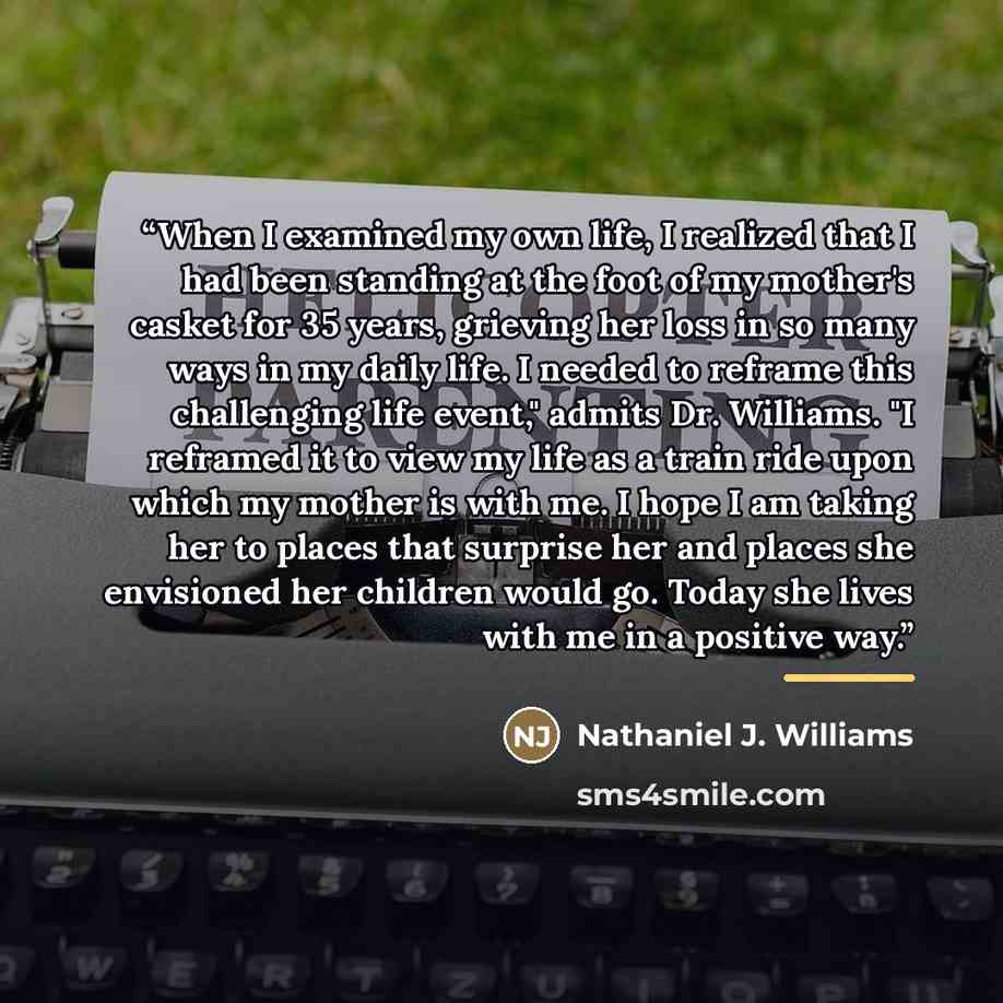 “When I examined my own life, I realized that I had been standing at the foot of my mother's casket for 35 years, grieving her loss in so many ways in my daily life. I needed to reframe this challenging life event," admits Dr. Williams. "I reframed it to view my life as a train ride upon which my…” quote by Nathaniel J. Williams