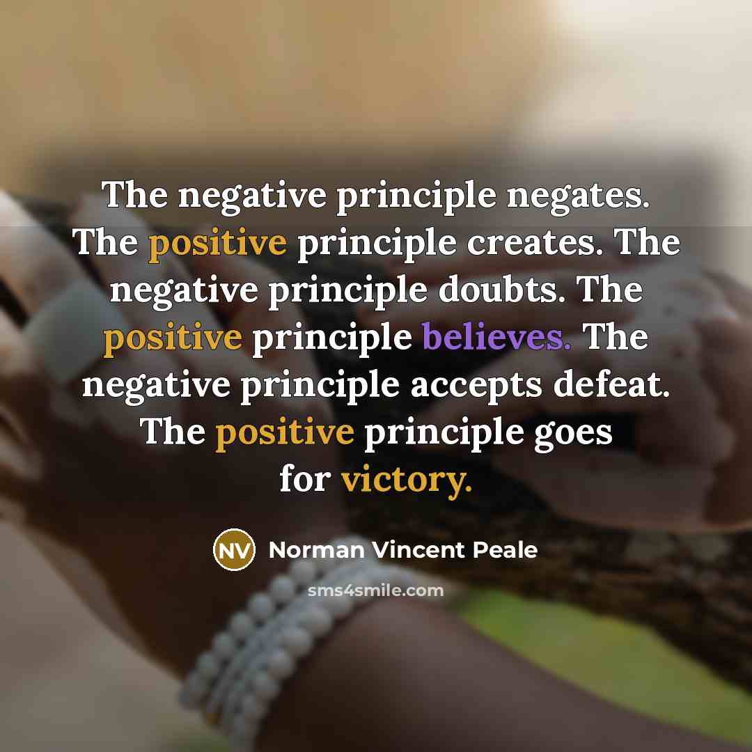 “The negative principle negates. The positive principle creates. The negative principle doubts. The positive principle believes. The negative principle accepts defeat. The positive principle goes for victory.” quote by Norman Vincent Peale