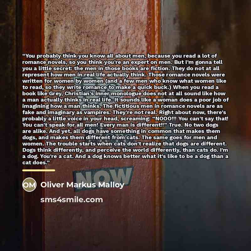 “You probably think you know all about men, because you read a lot of romance novels, so you think you're an expert on men. But I'm gonna tell you a little secret: the men in those books are fiction. They do not at all represent how men in real life actually think. Those romance novels were written…” quote by Oliver Markus Malloy