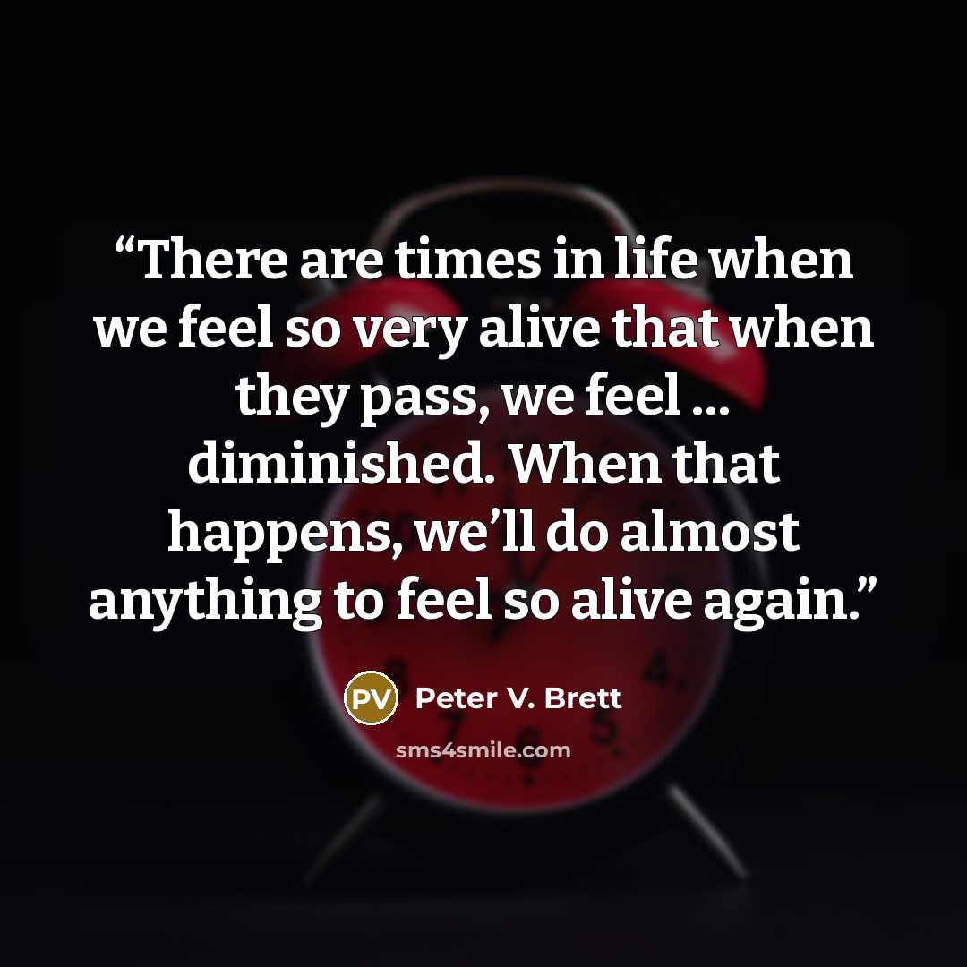 “There are times in life when we feel so very alive that when they pass, we feel … diminished. When that happens, we’ll do almost anything to feel so alive again.” quote by Peter V. Brett