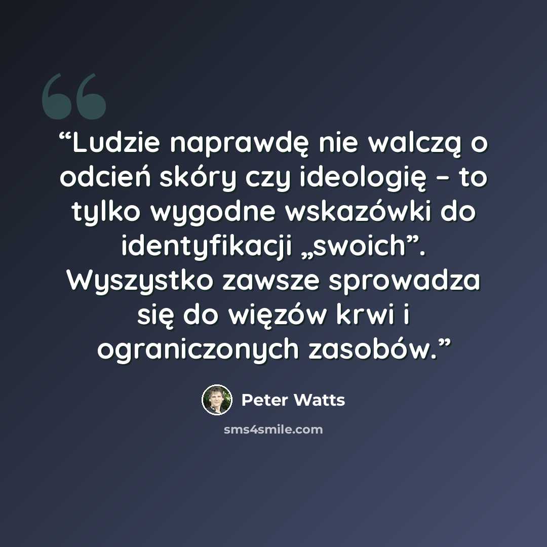 “Ludzie naprawdę nie walczą o odcień skóry czy ideologię – to tylko wygodne wskazówki do identyfikacji „swoich”. Wyszystko zawsze sprowadza się do więzów krwi i ograniczonych zasobów.” quote by Peter Watts