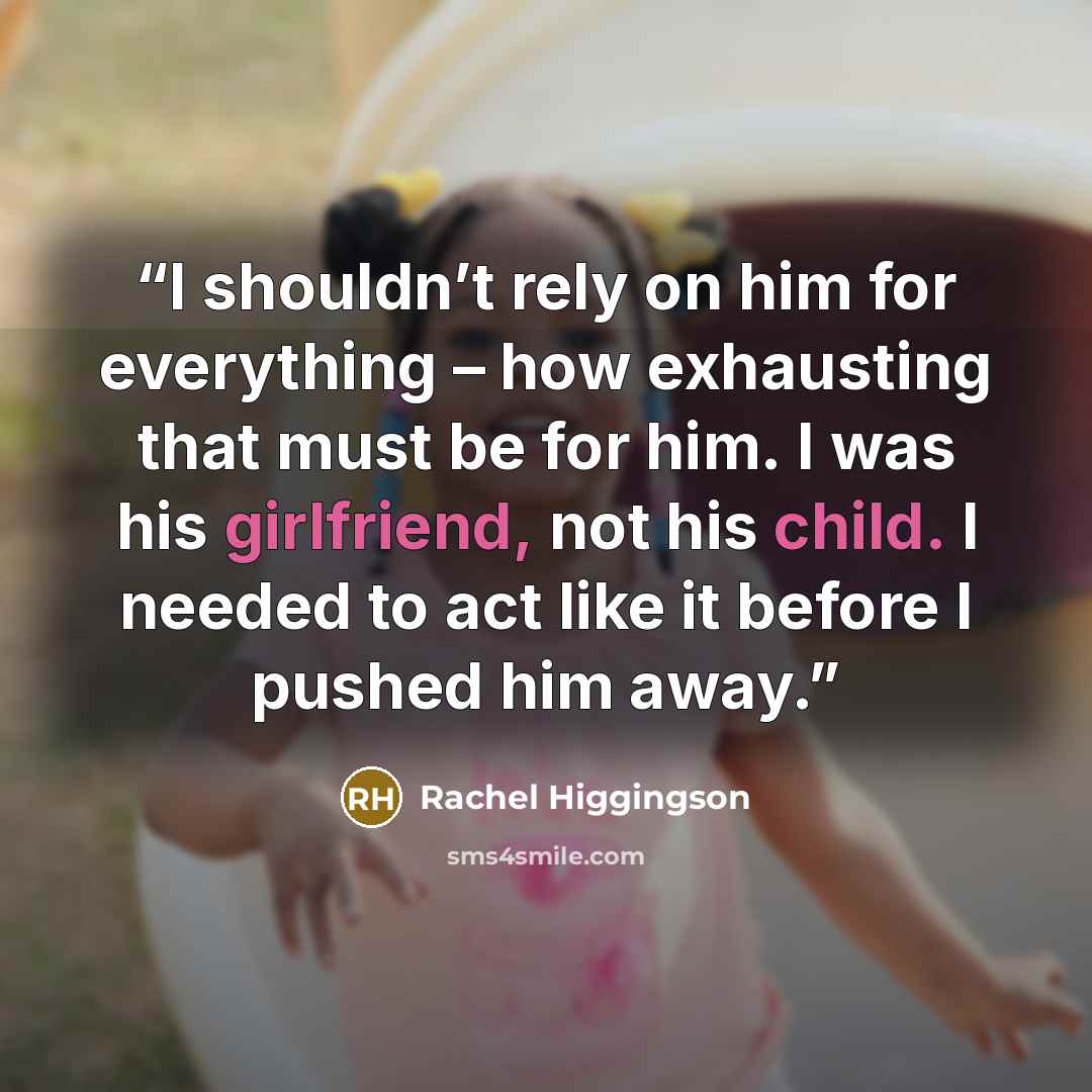 “I shouldn’t rely on him for everything – how exhausting that must be for him. I was his girlfriend, not his child. I needed to act like it before I pushed him away.” quote by Rachel Higgingson