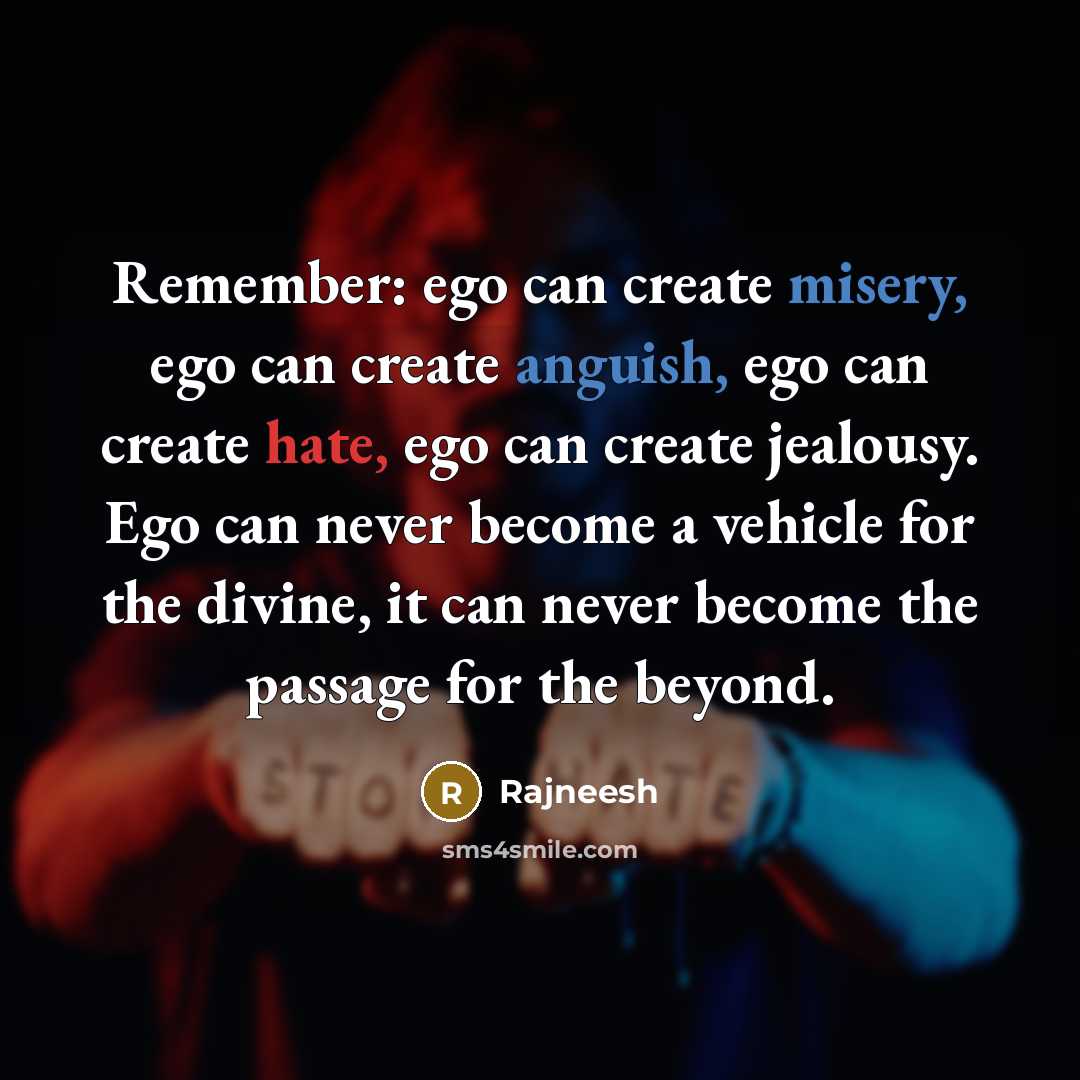 “Remember: ego can create misery, ego can create anguish, ego can create hate, ego can create jealousy. Ego can never become a vehicle for the divine, it can never become the passage for the beyond.” quote by Rajneesh