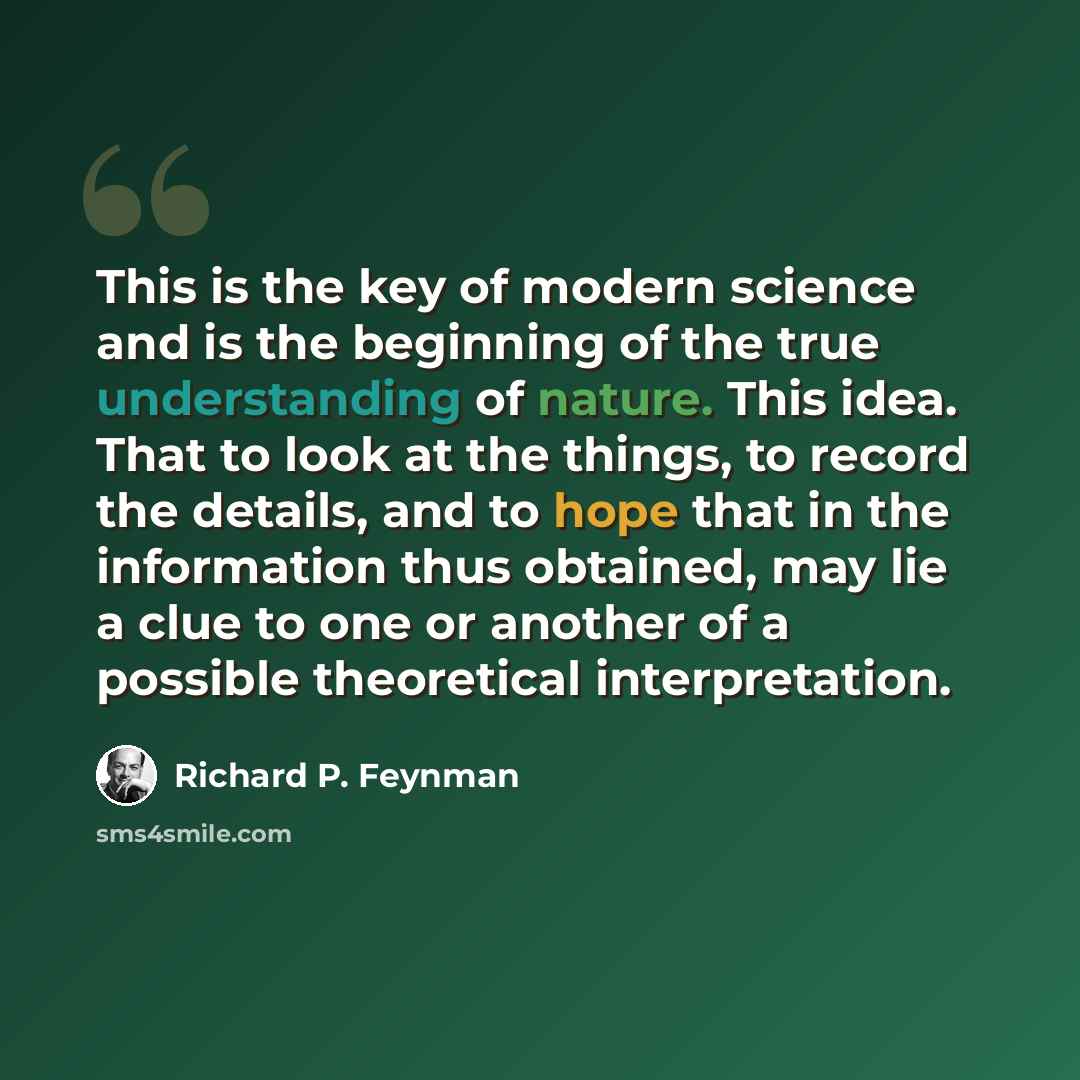“This is the key of modern science and is the beginning of the true understanding of nature. This idea. That to look at the things, to record the details, and to hope that in the information thus obtained, may lie a clue to one or another of a possible theoretical interpretation.” quote by Richard P. Feynman