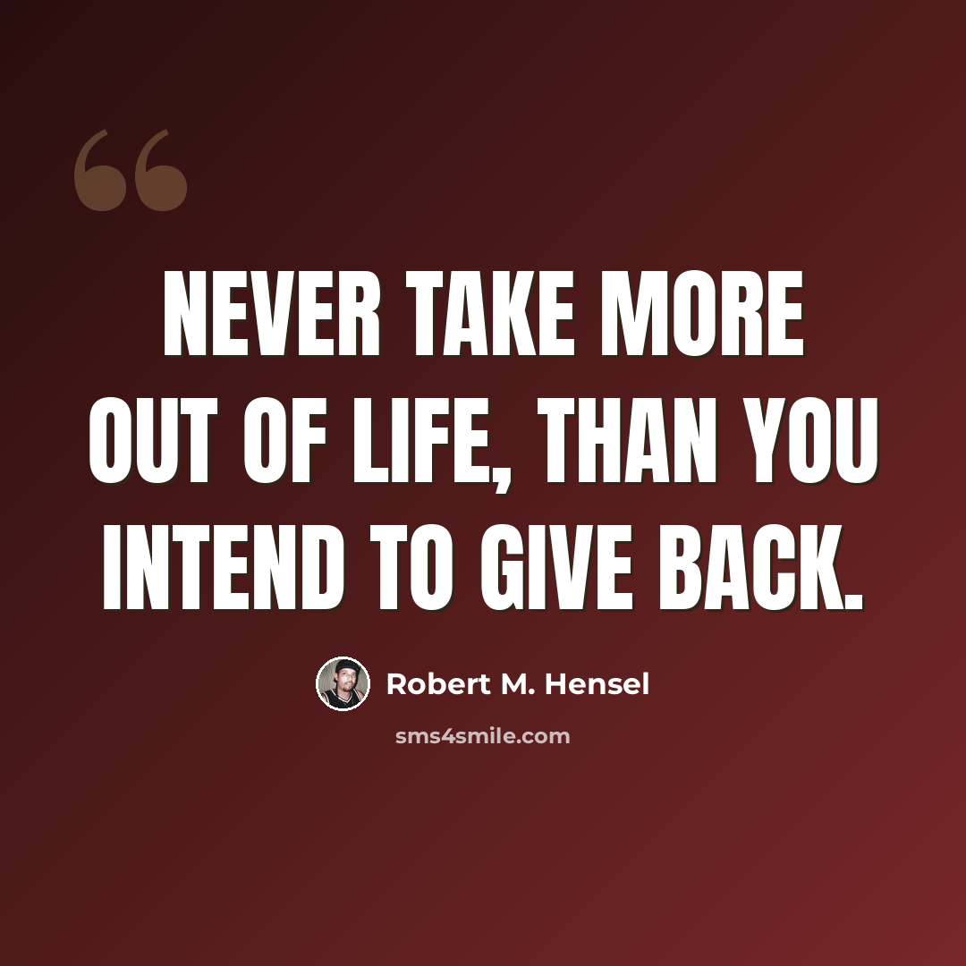 “Never take more out of life, than you intend to give back.” quote by Robert M. Hensel
