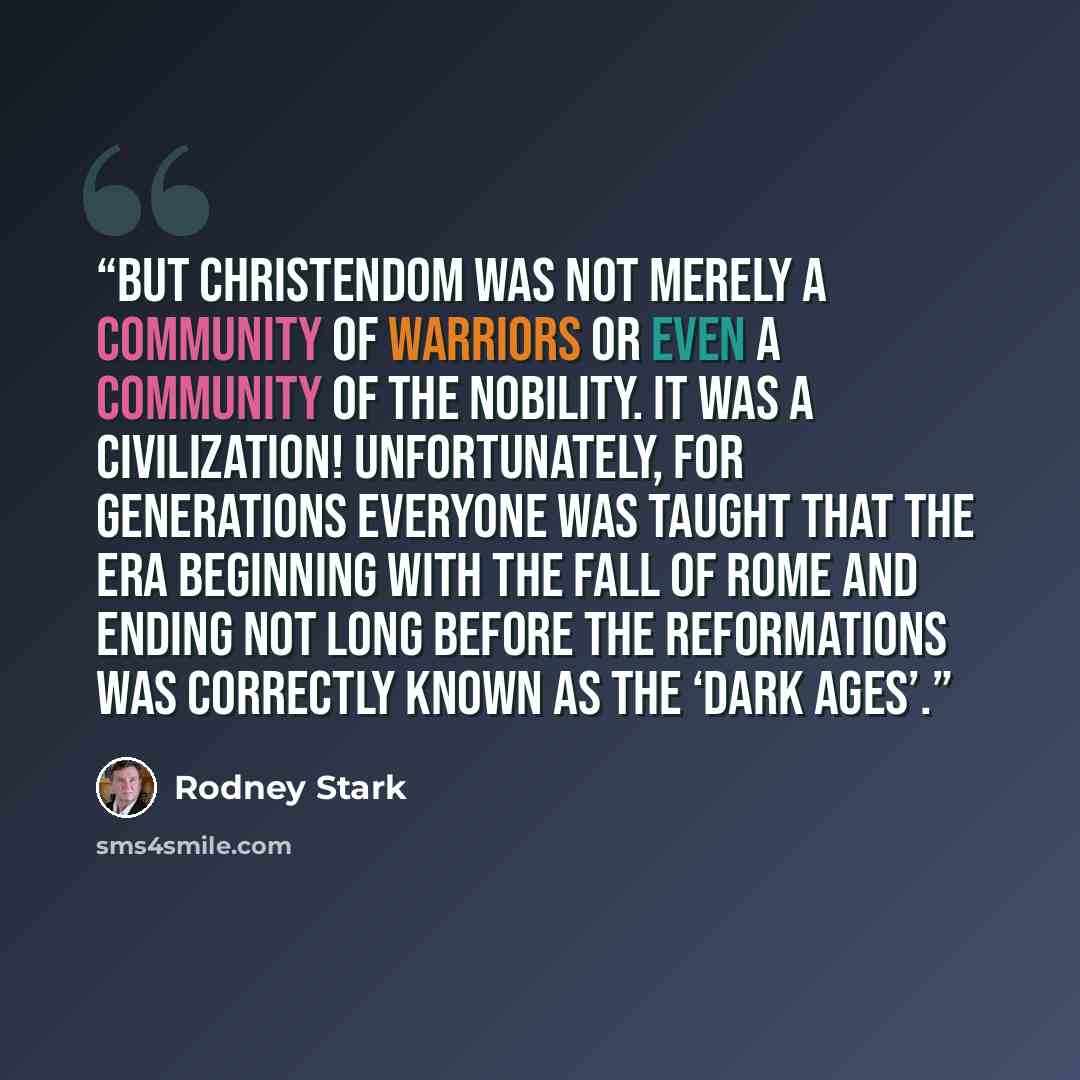 “But Christendom was not merely a community of warriors or even a community of the nobility. It was a civilization! Unfortunately, for generations everyone was taught that the era beginning with the fall of Rome and ending not long before the Reformations was correctly known as the ‘Dark Ages’.” quote by Rodney Stark