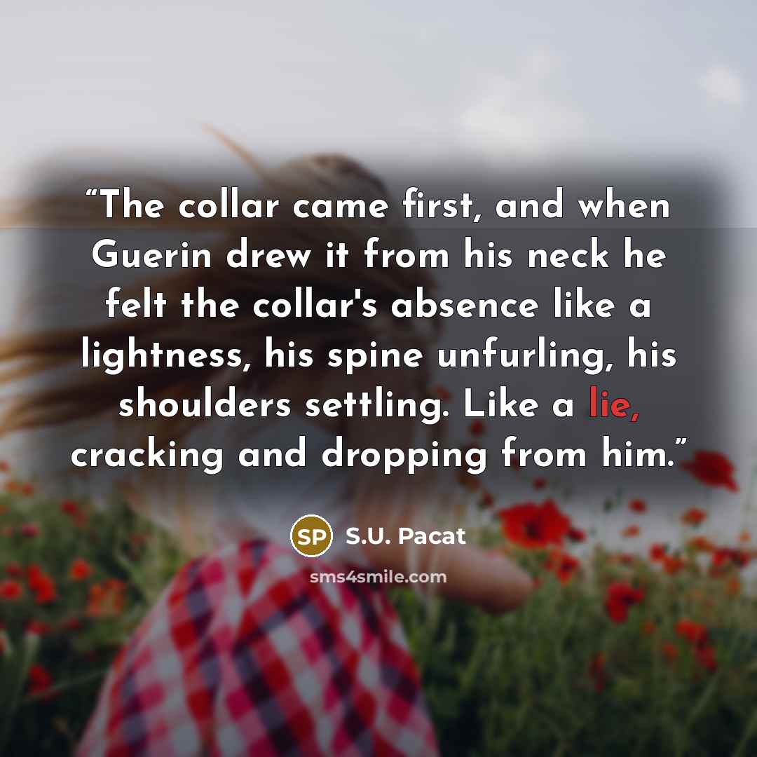 “The collar came first, and when Guerin drew it from his neck he felt the collar's absence like a lightness, his spine unfurling, his shoulders settling. Like a lie, cracking and dropping from him.” quote by S.U. Pacat