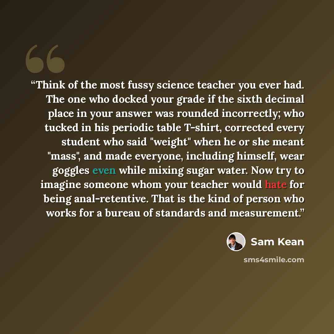 “Think of the most fussy science teacher you ever had. The one who docked your grade if the sixth decimal place in your answer was rounded incorrectly; who tucked in his periodic table T-shirt, corrected every student who said "weight" when he or she meant "mass", and made everyone, including…” quote by Sam Kean