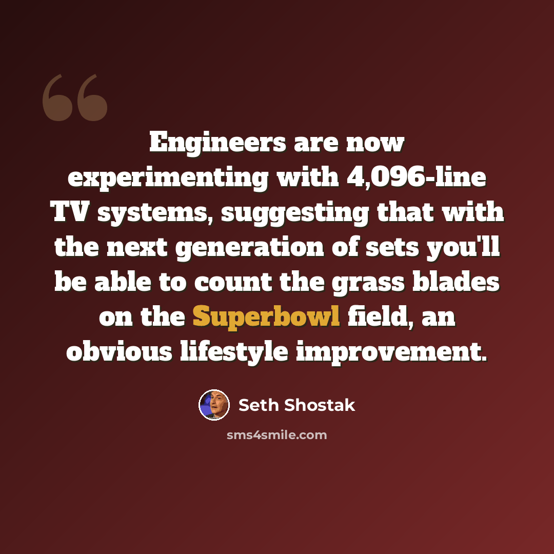 “Engineers are now experimenting with 4,096-line TV systems, suggesting that with the next generation of sets you'll be able to count the grass blades on the Superbowl field, an obvious lifestyle improvement.” quote by Seth Shostak