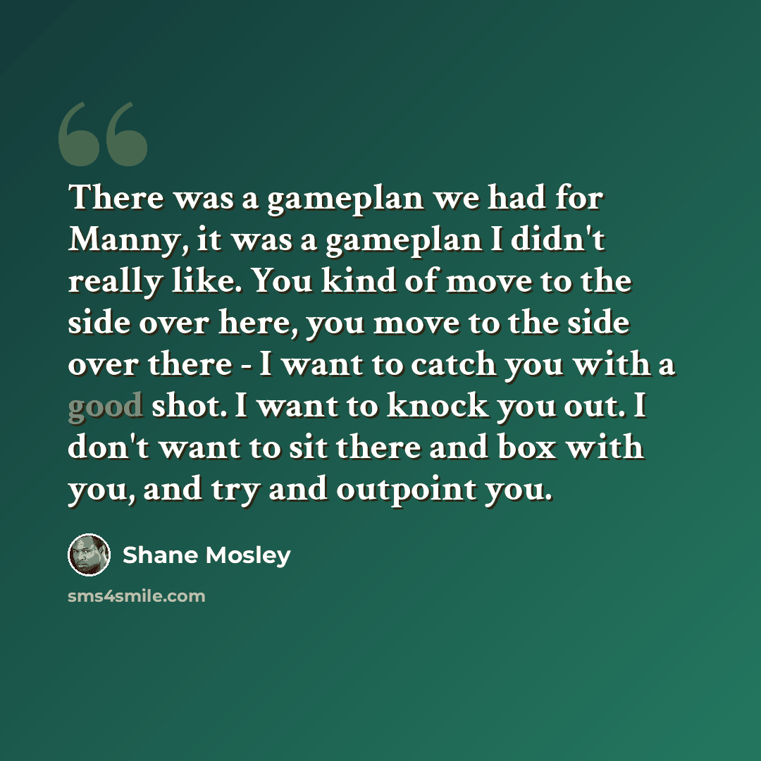 “There was a gameplan we had for Manny, it was a gameplan I didn't really like. You kind of move to the side over here, you move to the side over there - I want to catch you with a good shot. I want to knock you out. I don't want to sit there and box with you, and try and outpoint you.” quote by Shane Mosley