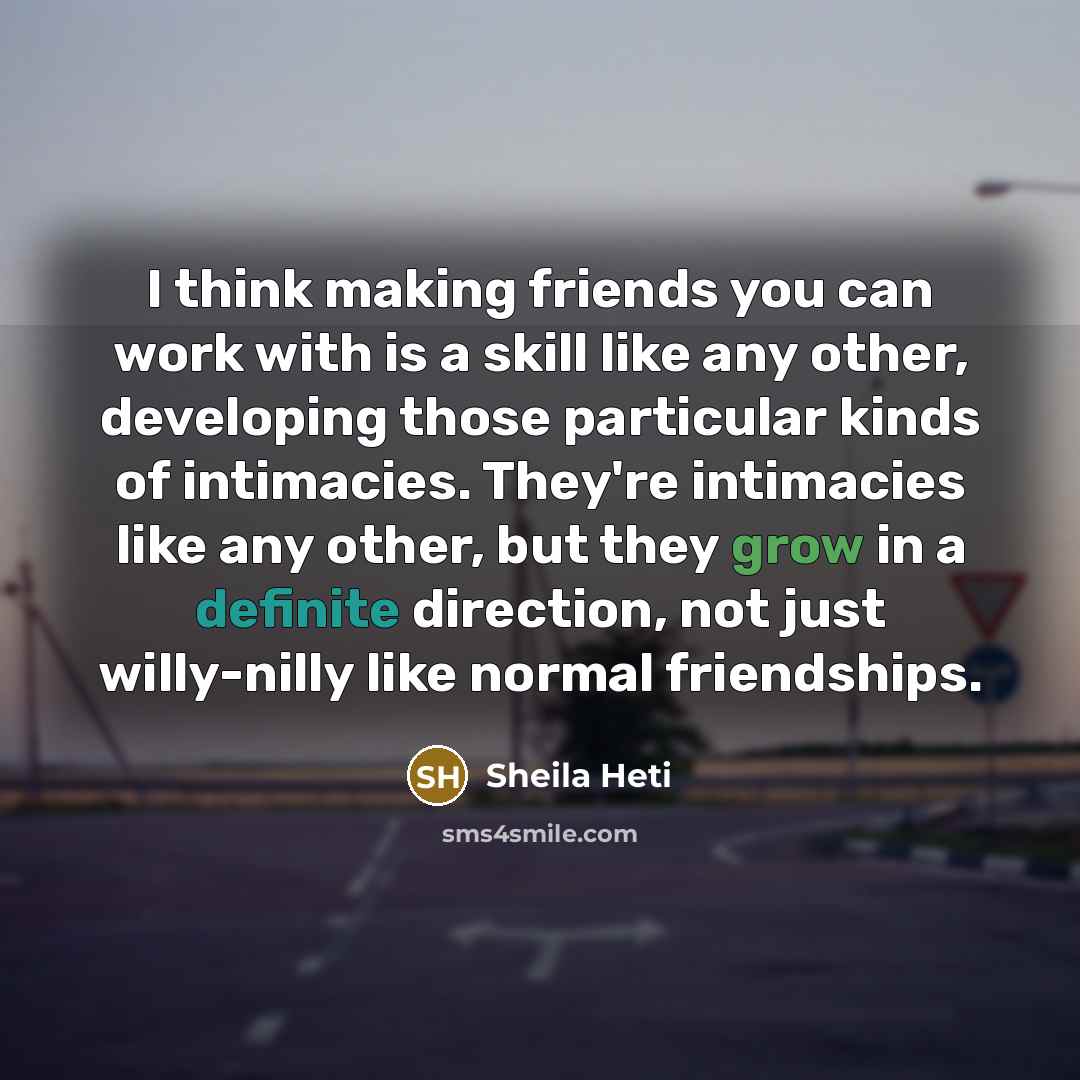 “I think making friends you can work with is a skill like any other, developing those particular kinds of intimacies. They're intimacies like any other, but they grow in a definite direction, not just willy-nilly like normal friendships.” quote by Sheila Heti