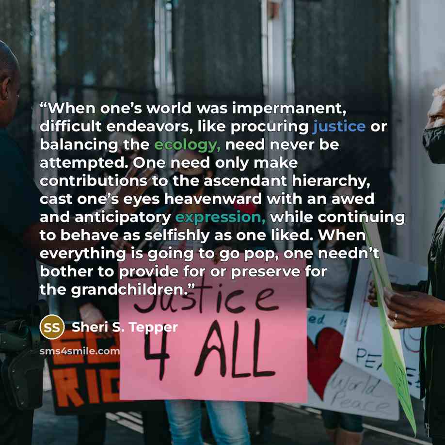 “When one’s world was impermanent, difficult endeavors, like procuring justice or balancing the ecology, need never be attempted. One need only make contributions to the ascendant hierarchy, cast one’s eyes heavenward with an awed and anticipatory expression, while continuing to behave as selfishly…” quote by Sheri S. Tepper