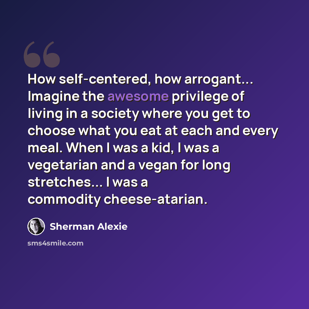 “How self-centered, how arrogant... Imagine the awesome privilege of living in a society where you get to choose what you eat at each and every meal. When I was a kid, I was a vegetarian and a vegan for long stretches... I was a commodity cheese-atarian.” quote by Sherman Alexie