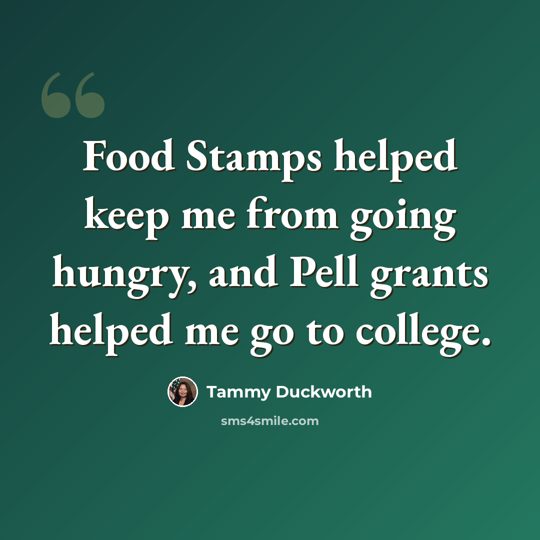 “Food Stamps helped keep me from going hungry, and Pell grants helped me go to college.” quote by Tammy Duckworth