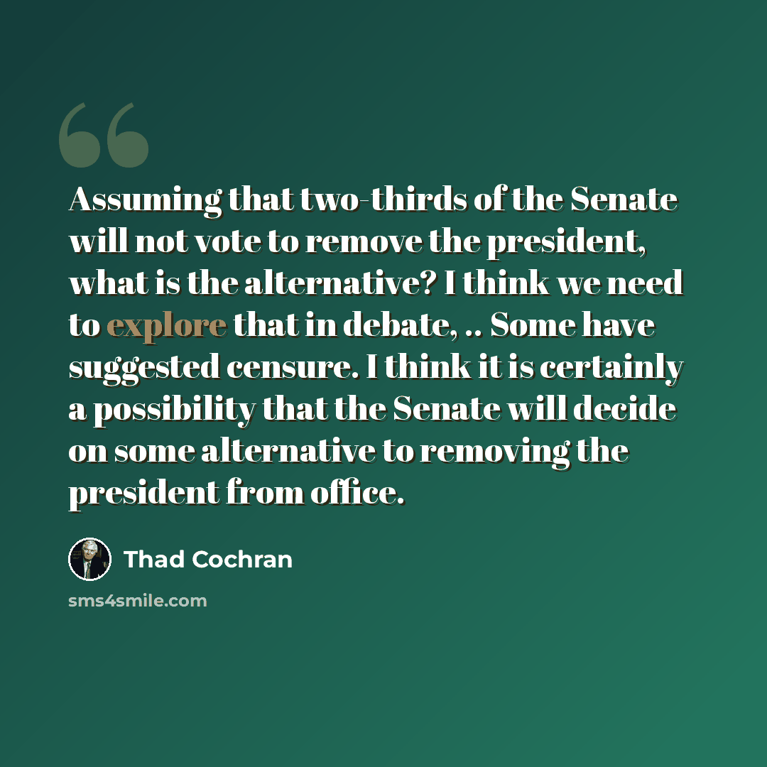 “Assuming that two-thirds of the Senate will not vote to remove the president, what is the alternative? I think we need to explore that in debate, .. Some have suggested censure. I think it is certainly a possibility that the Senate will decide on some alternative to removing the president from…” quote by Thad Cochran