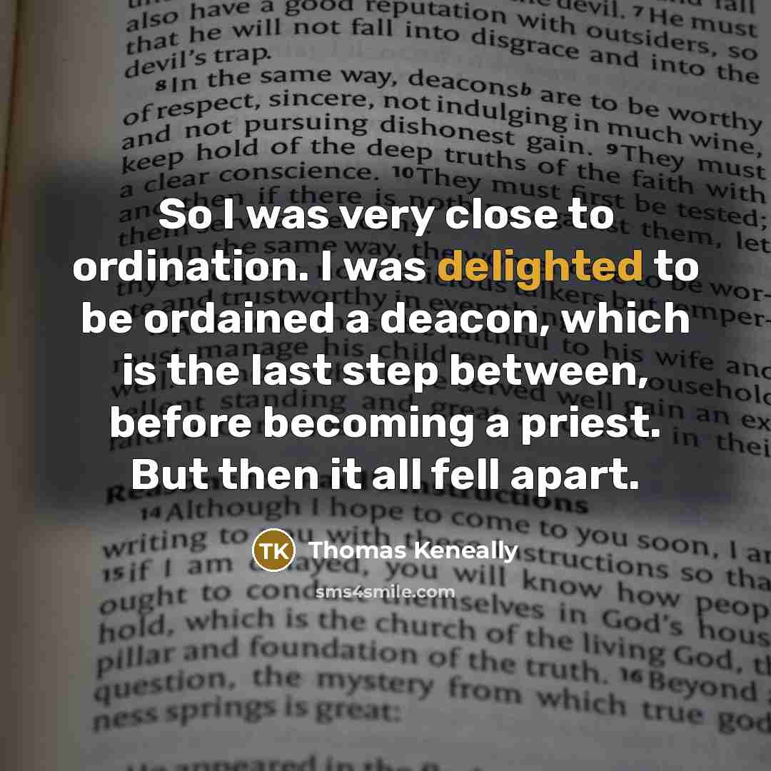 “So I was very close to ordination. I was delighted to be ordained a deacon, which is the last step between, before becoming a priest. But then it all fell apart.” quote by Thomas Keneally