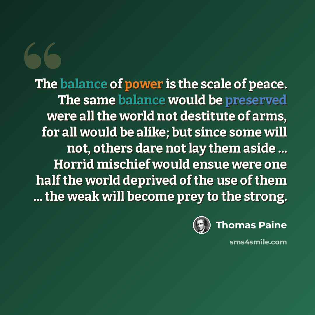 “The balance of power is the scale of peace. The same balance would be preserved were all the world not destitute of arms, for all would be alike; but since some will not, others dare not lay them aside ... Horrid mischief would ensue were one half the world deprived of the use of them ... the weak…” quote by Thomas Paine