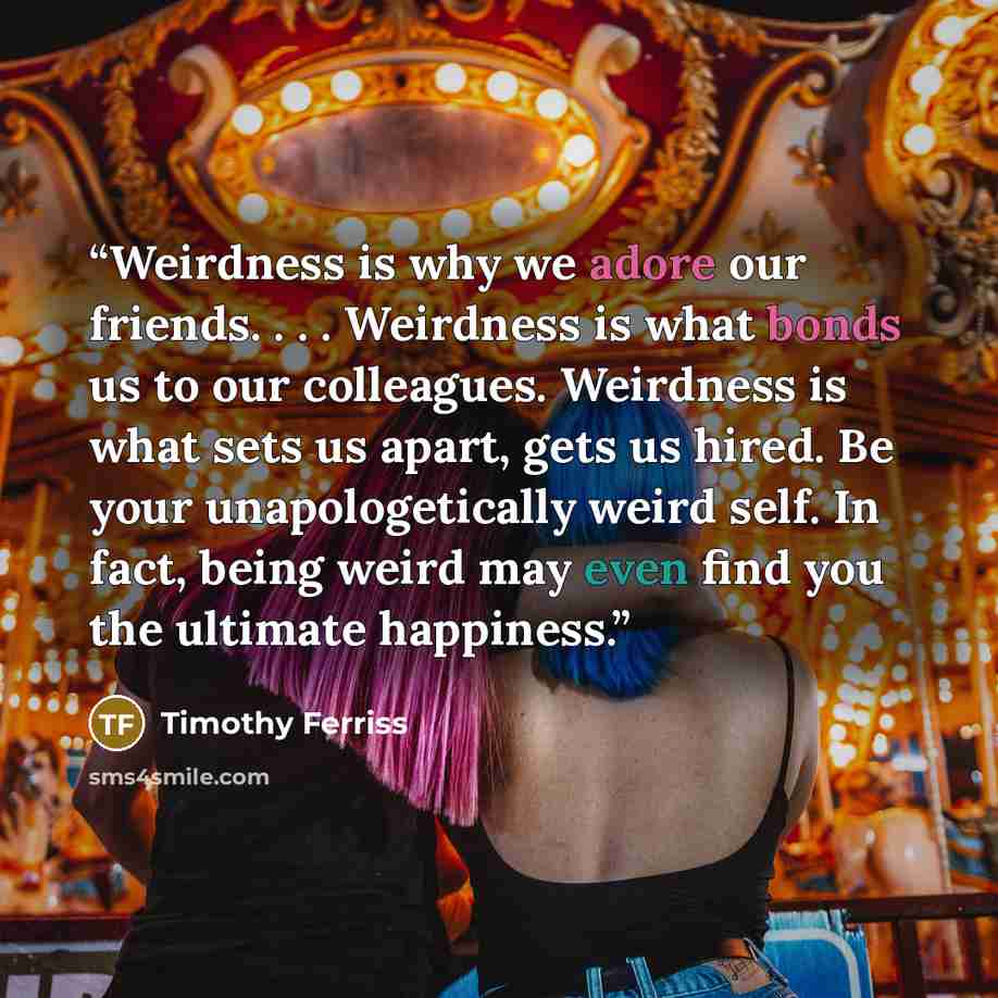 “Weirdness is why we adore our friends. . . . Weirdness is what bonds us to our colleagues. Weirdness is what sets us apart, gets us hired. Be your unapologetically weird self. In fact, being weird may even find you the ultimate happiness.” quote by Timothy Ferriss