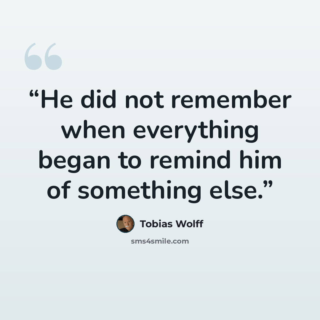“He did not remember when everything began to remind him of something else.” quote by Tobias Wolff