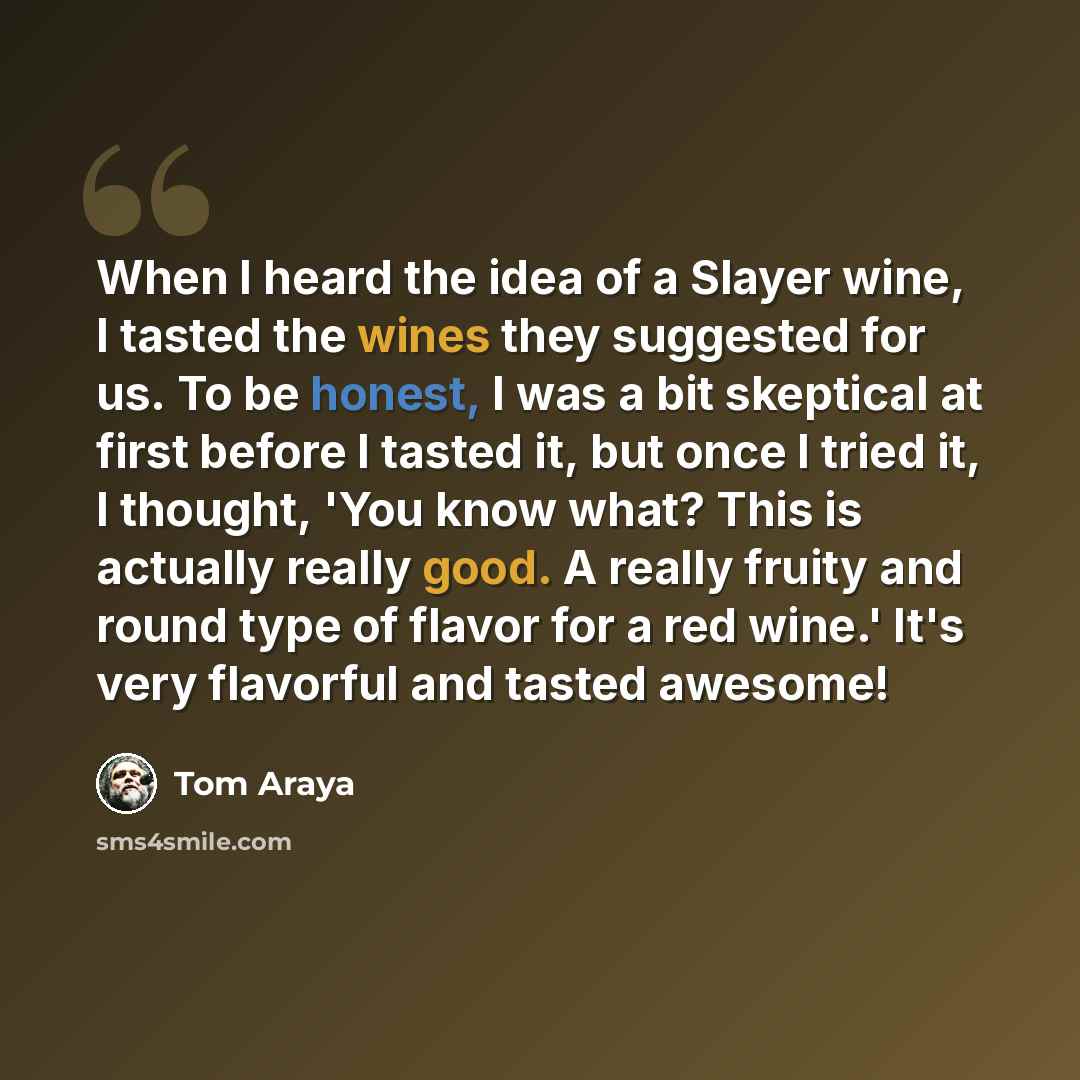 “When I heard the idea of a Slayer wine, I tasted the wines they suggested for us. To be honest, I was a bit skeptical at first before I tasted it, but once I tried it, I thought, 'You know what? This is actually really good. A really fruity and round type of flavor for a red wine.' It's very…” quote by Tom Araya