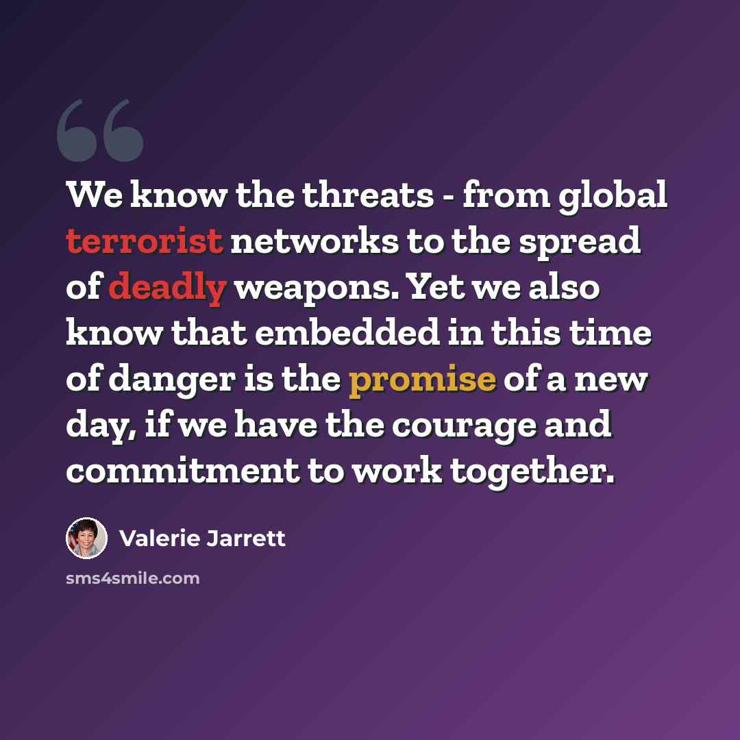 “We know the threats - from global terrorist networks to the spread of deadly weapons. Yet we also know that embedded in this time of danger is the promise of a new day, if we have the courage and commitment to work together.” quote by Valerie Jarrett