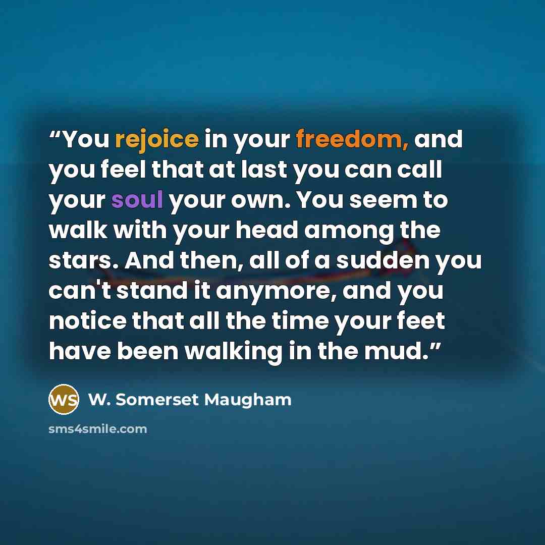 “You rejoice in your freedom, and you feel that at last you can call your soul your own. You seem to walk with your head among the stars. And then, all of a sudden you can't stand it anymore, and you notice that all the time your feet have been walking in the mud.” quote by W. Somerset Maugham
