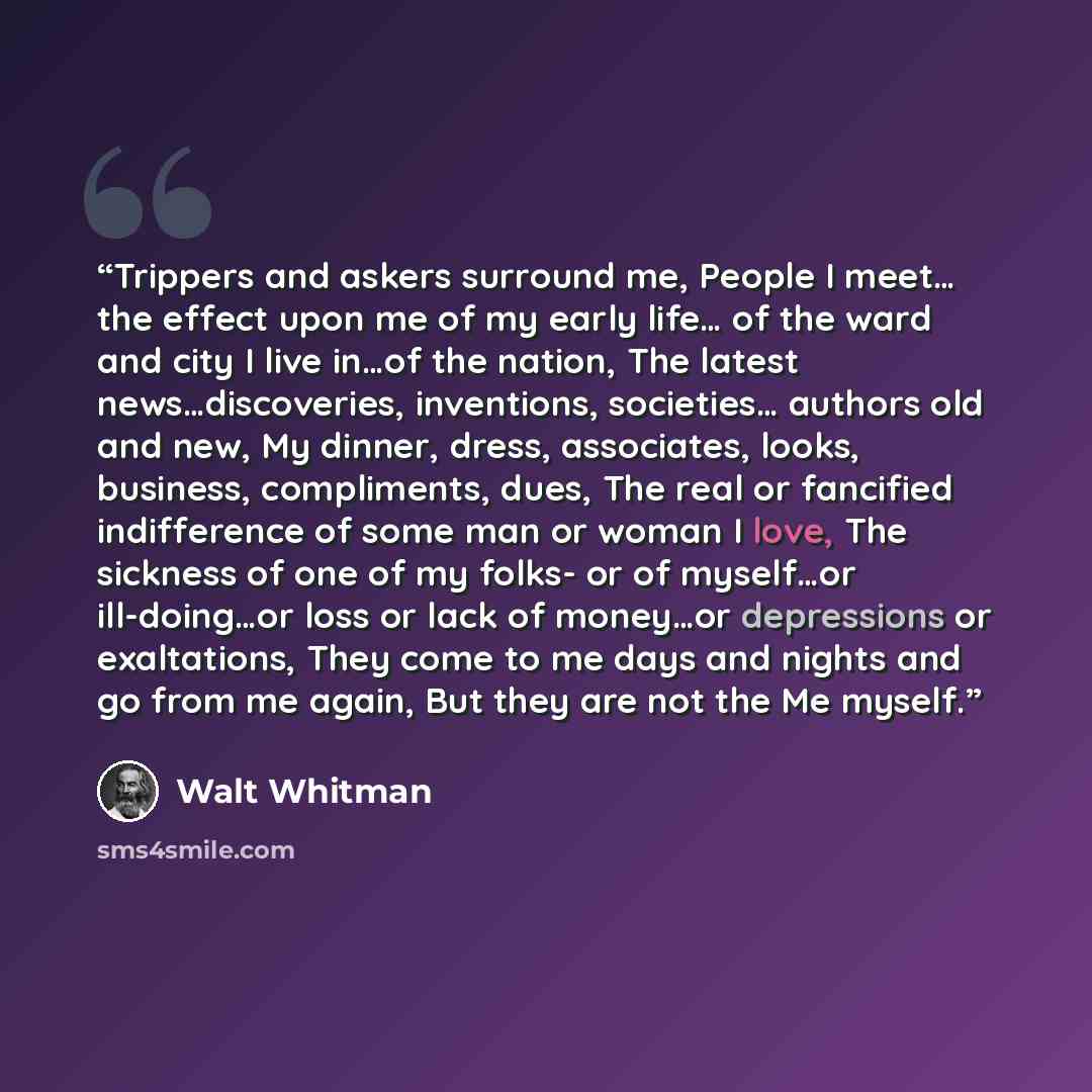 “Trippers and askers surround me, People I meet… the effect upon me of my early life… of the ward and city I live in…of the nation, The latest news…discoveries, inventions, societies… authors old and new, My dinner, dress, associates, looks, business, compliments, dues, The real or fancified…” quote by Walt Whitman