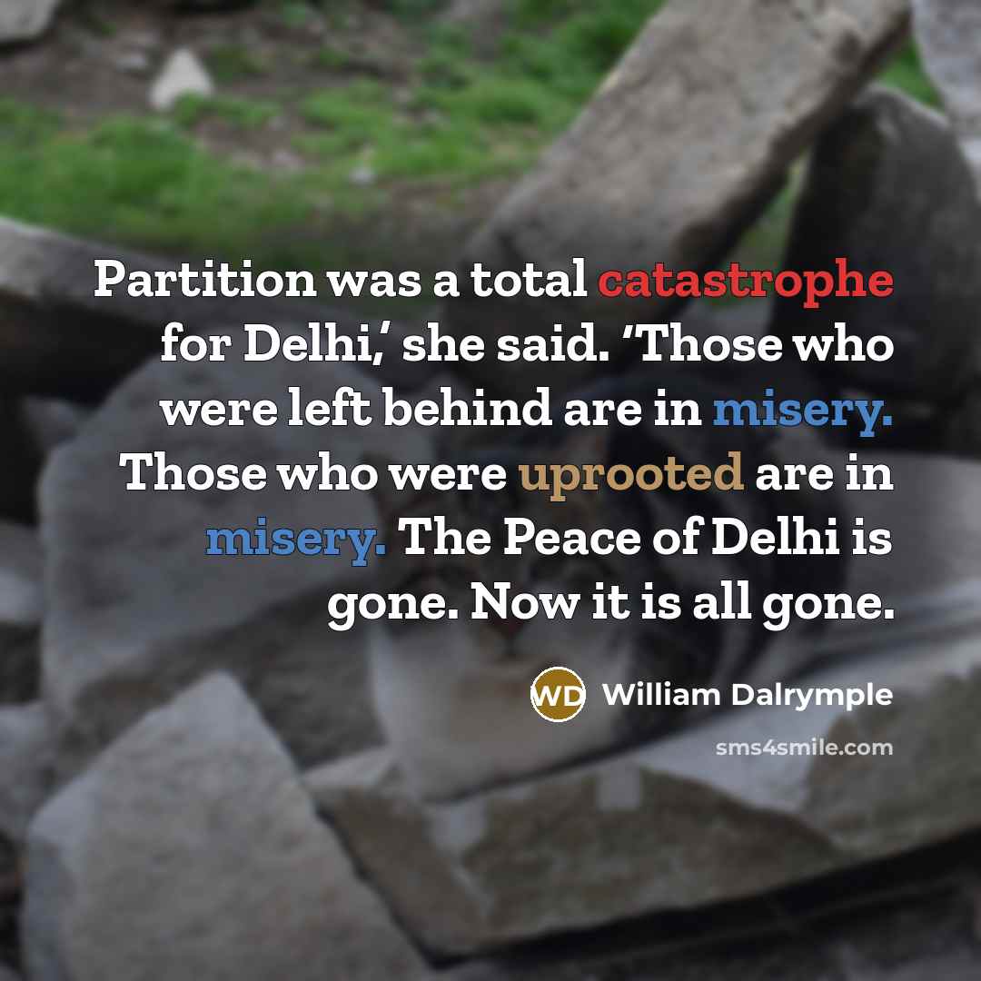 “Partition was a total catastrophe for Delhi,’ she said. ‘Those who were left behind are in misery. Those who were uprooted are in misery. The Peace of Delhi is gone. Now it is all gone.” quote by William Dalrymple