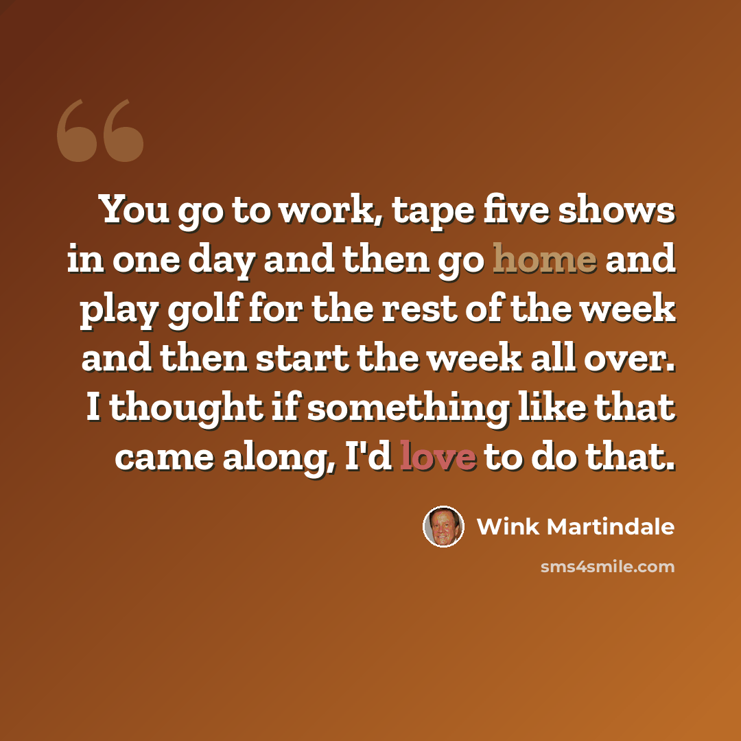 “You go to work, tape five shows in one day and then go home and play golf for the rest of the week and then start the week all over. I thought if something like that came along, I'd love to do that.” quote by Wink Martindale