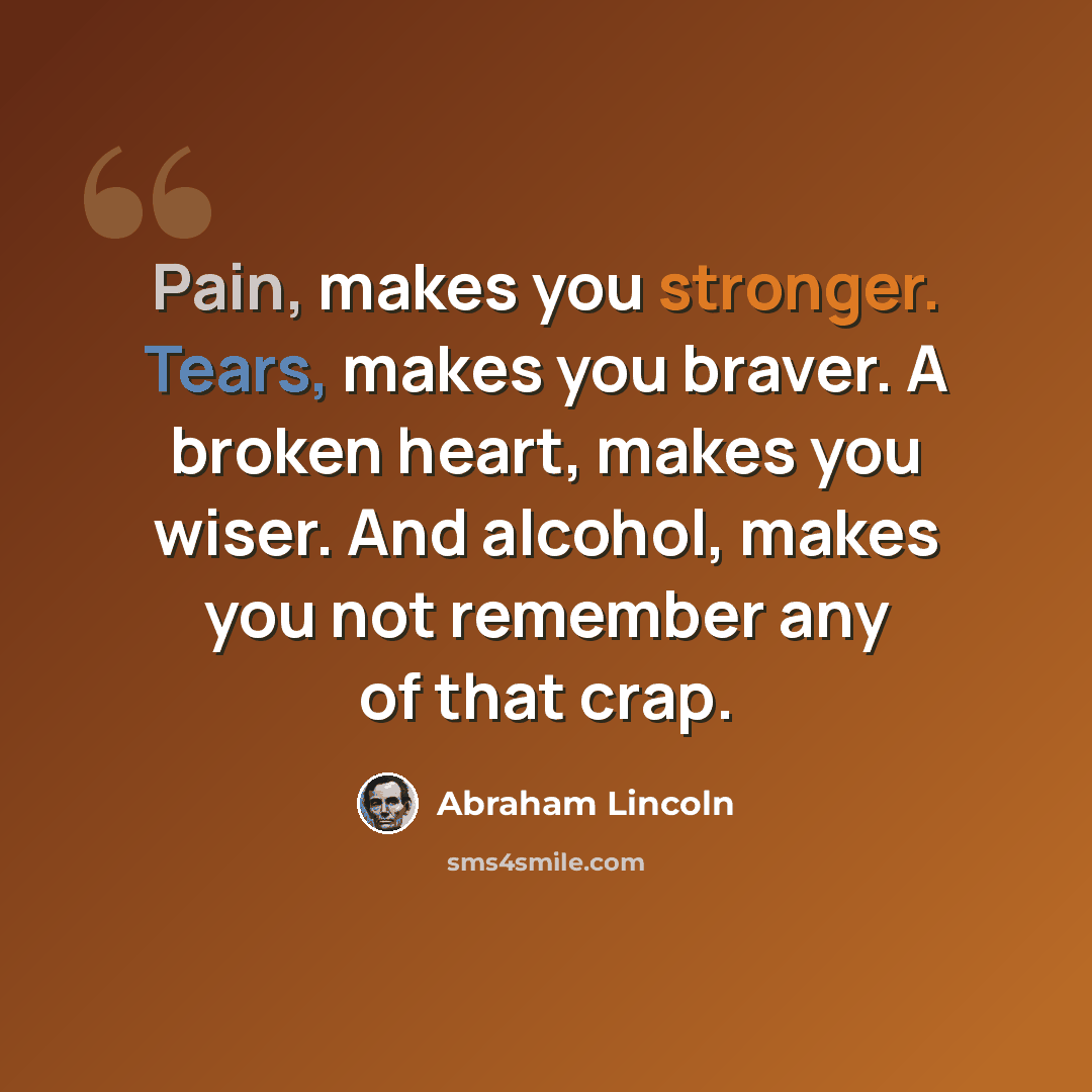 “Pain, makes you stronger. Tears, makes you braver. A broken heart, makes you wiser. And alcohol, makes you not remember any of that crap.” quote by Abraham Lincoln