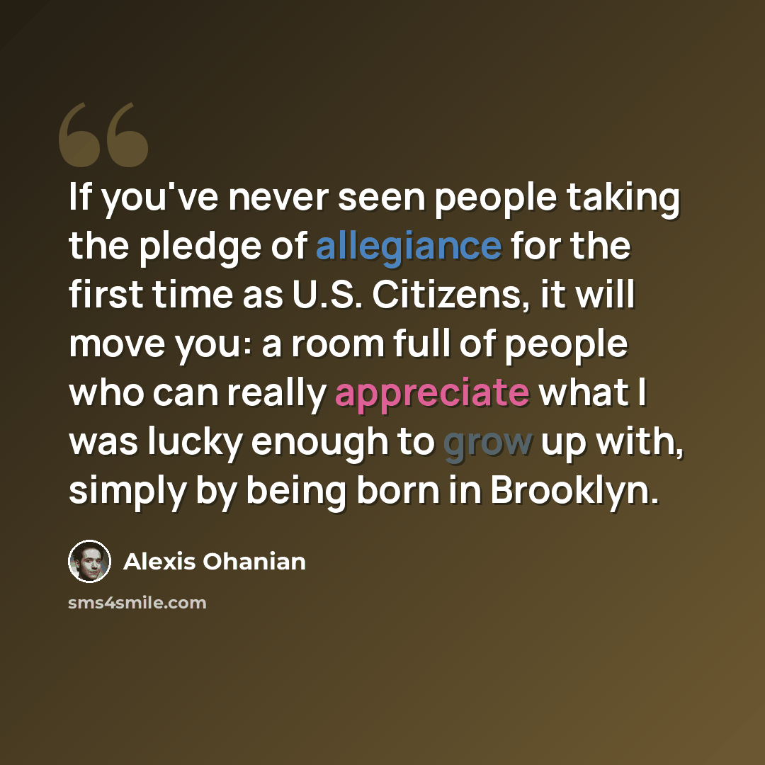 “If you've never seen people taking the pledge of allegiance for the first time as U.S. Citizens, it will move you: a room full of people who can really appreciate what I was lucky enough to grow up with, simply by being born in Brooklyn.” quote by Alexis Ohanian