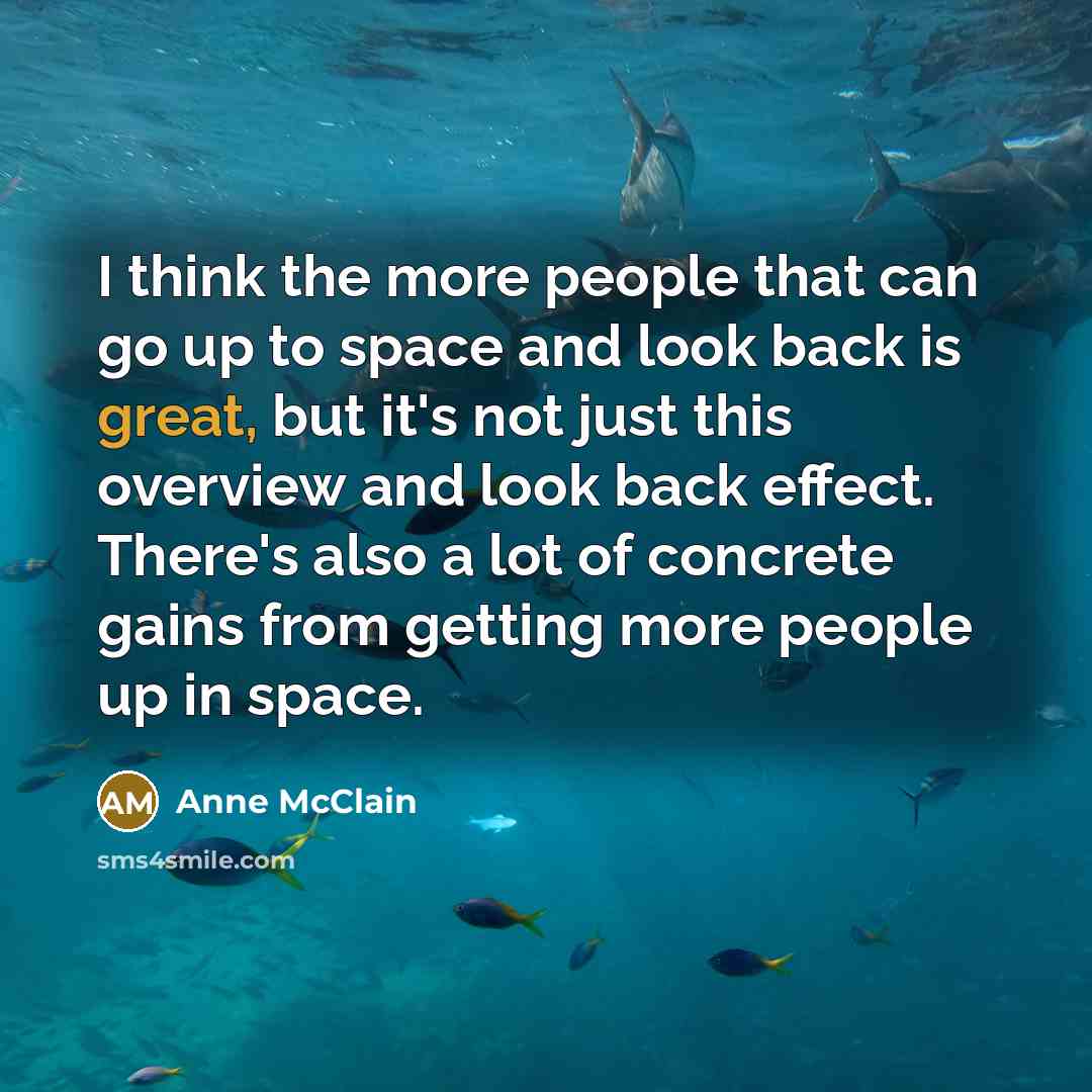 “I think the more people that can go up to space and look back is great, but it's not just this overview and look back effect. There's also a lot of concrete gains from getting more people up in space.” quote by Anne McClain