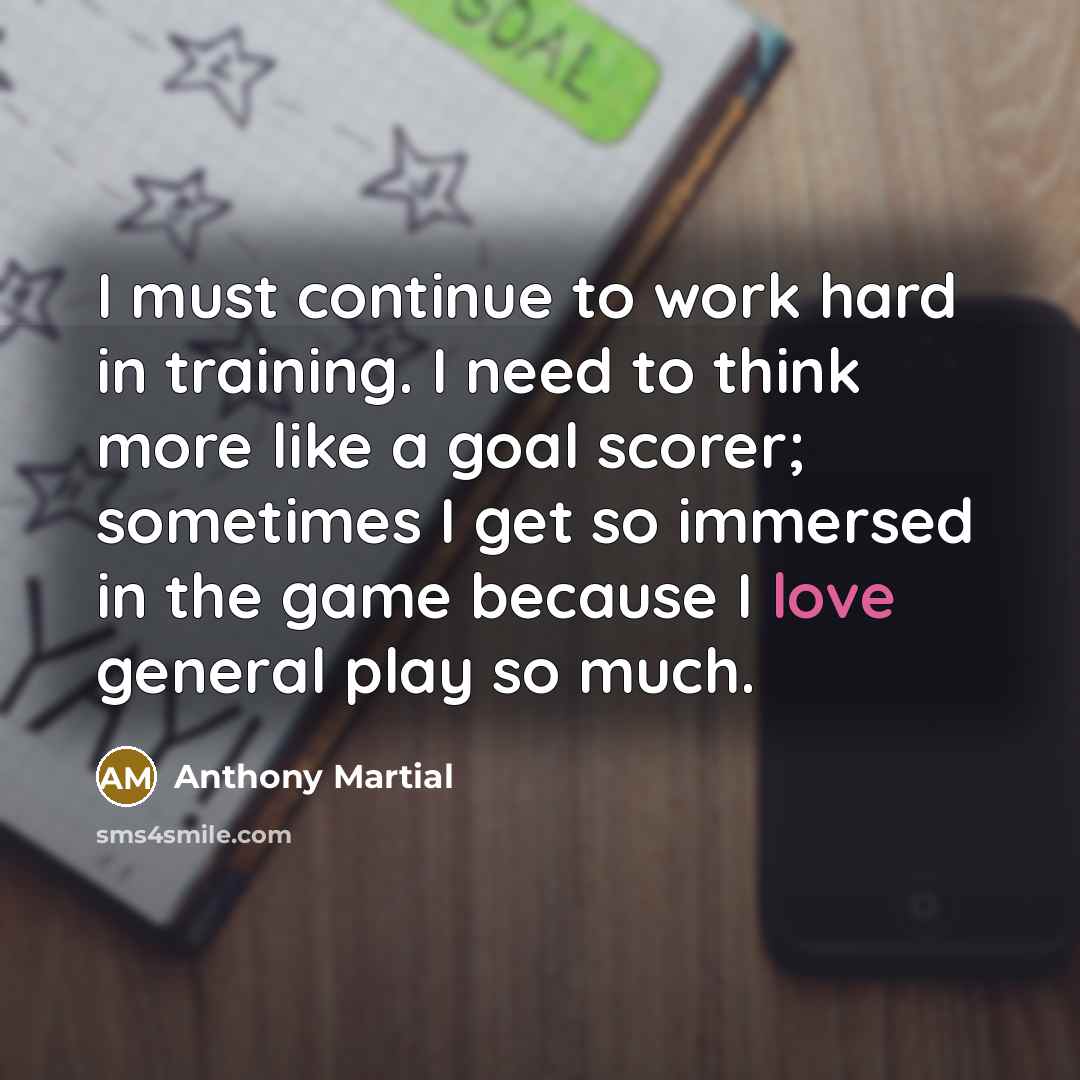 “I must continue to work hard in training. I need to think more like a goal scorer; sometimes I get so immersed in the game because I love general play so much.” quote by Anthony Martial