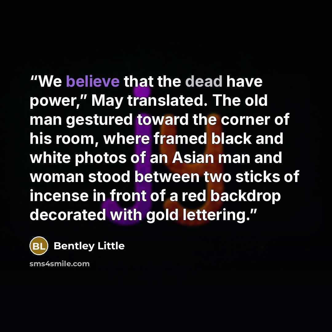 “We believe that the dead have power,” May translated. The old man gestured toward the corner of his room, where framed black and white photos of an Asian man and woman stood between two sticks of incense in front of a red backdrop decorated with gold lettering.” quote by Bentley Little
