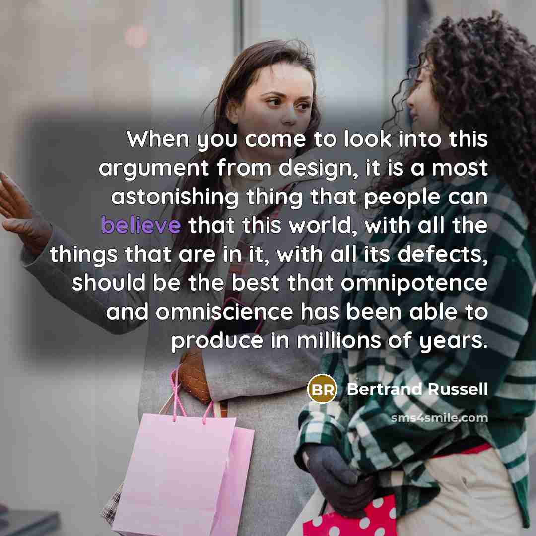 “When you come to look into this argument from design, it is a most astonishing thing that people can believe that this world, with all the things that are in it, with all its defects, should be the best that omnipotence and omniscience has been able to produce in millions of years.” quote by Bertrand Russell