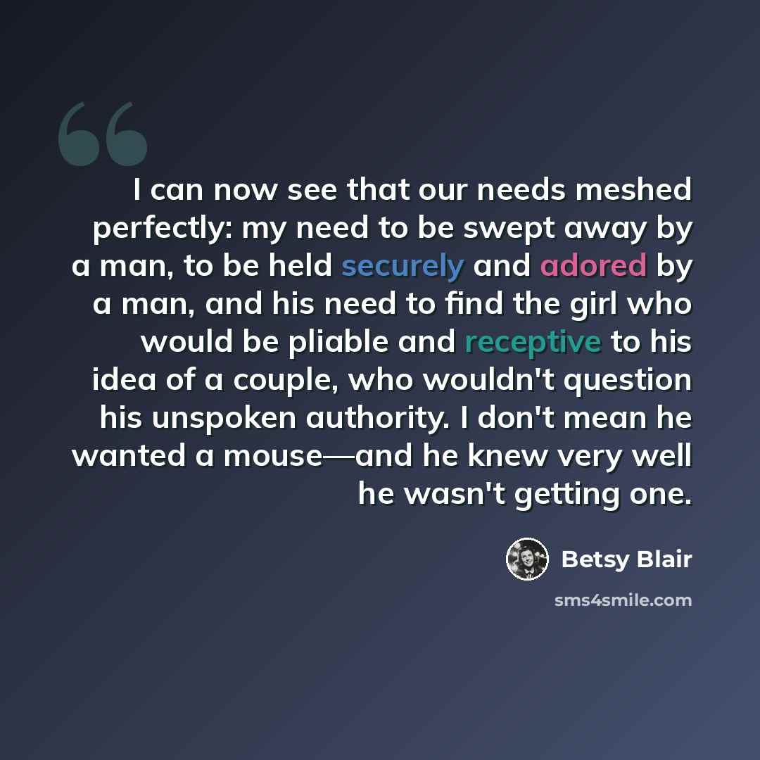 “I can now see that our needs meshed perfectly: my need to be swept away by a man, to be held securely and adored by a man, and his need to find the girl who would be pliable and receptive to his idea of a couple, who wouldn't question his unspoken authority. I don't mean he wanted a mouse—and he…” quote by Betsy Blair