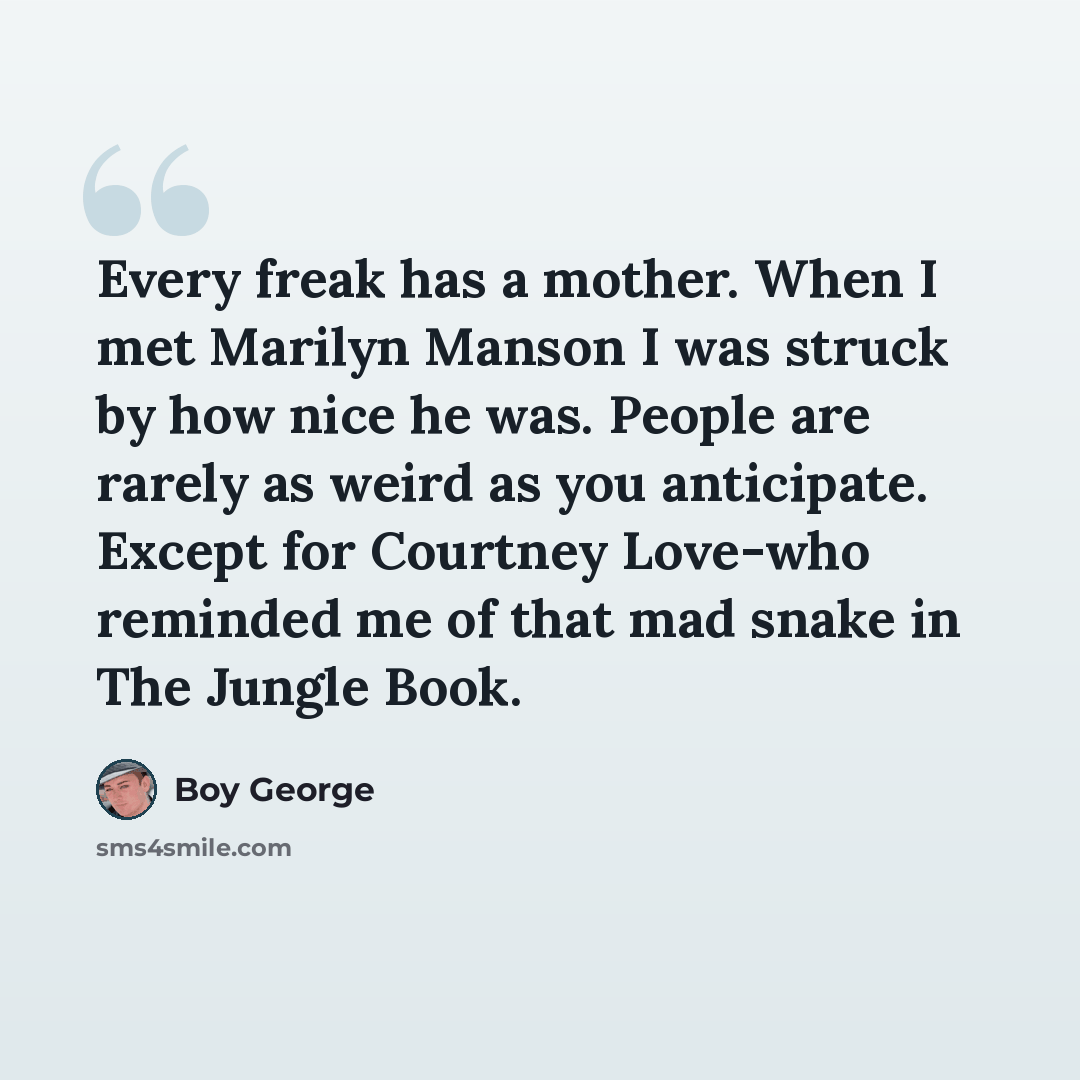 “Every freak has a mother. When I met Marilyn Manson I was struck by how nice he was. People are rarely as weird as you anticipate. Except for Courtney Love-who reminded me of that mad snake in The Jungle Book.” quote by Boy George