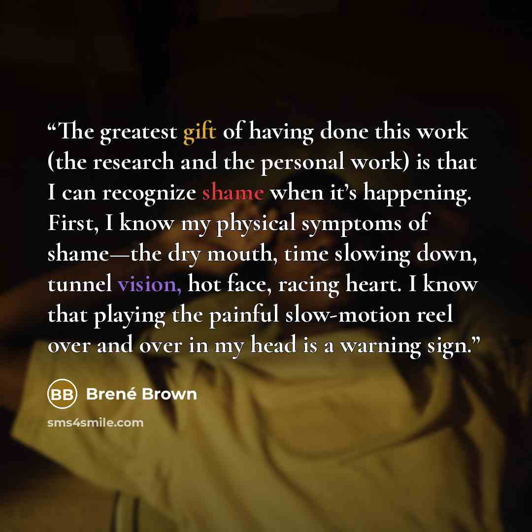“The greatest gift of having done this work (the research and the personal work) is that I can recognize shame when it’s happening. First, I know my physical symptoms of shame—the dry mouth, time slowing down, tunnel vision, hot face, racing heart. I know that playing the painful slow-motion reel…” quote by Brené Brown