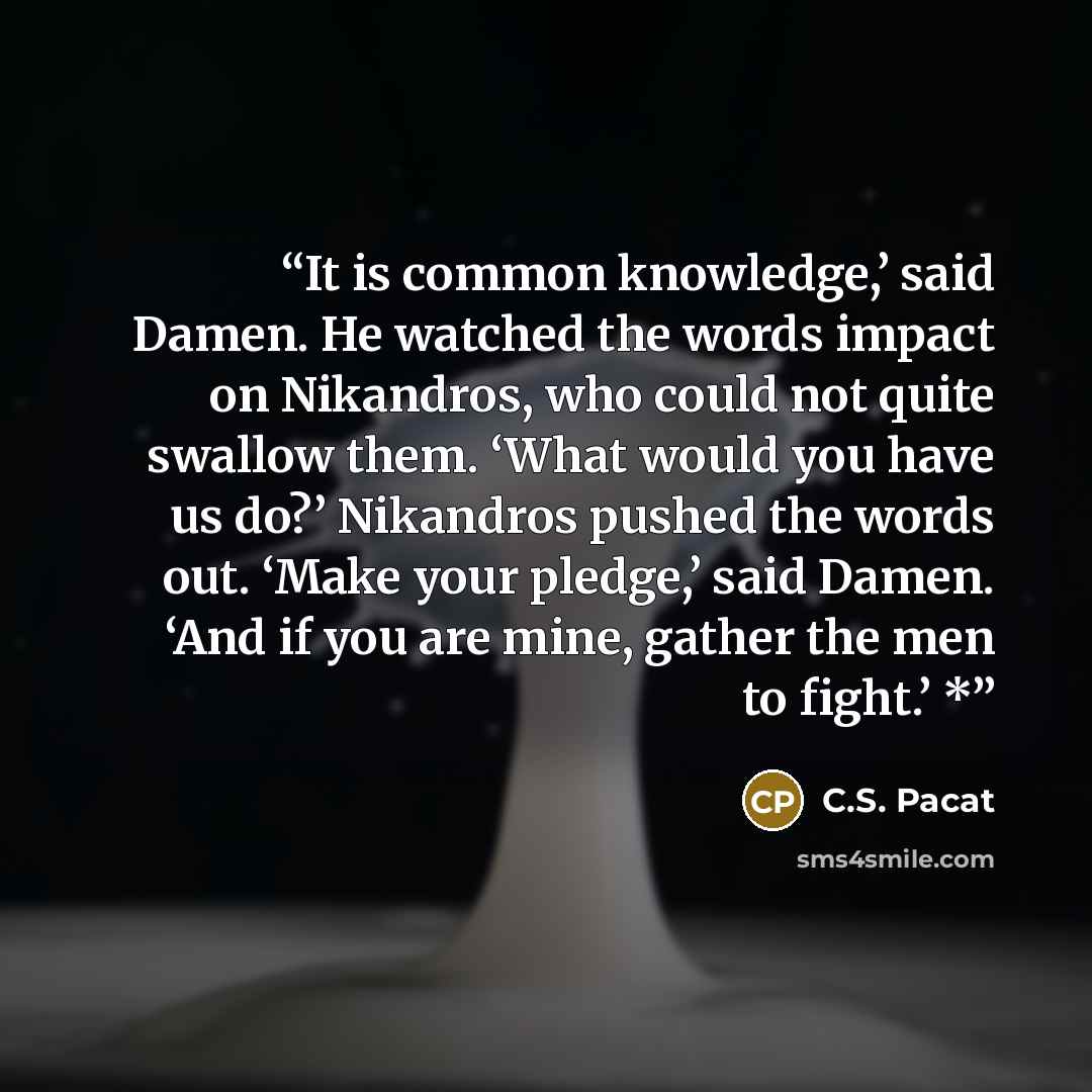“It is common knowledge,’ said Damen. He watched the words impact on Nikandros, who could not quite swallow them. ‘What would you have us do?’ Nikandros pushed the words out. ‘Make your pledge,’ said Damen. ‘And if you are mine, gather the men to fight.’ *” quote by C.S. Pacat