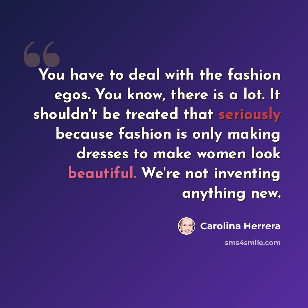 “You have to deal with the fashion egos. You know, there is a lot. It shouldn't be treated that seriously because fashion is only making dresses to make women look beautiful. We're not inventing anything new.” quote by Carolina Herrera