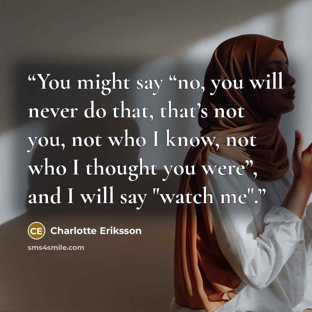 “You might say “no, you will never do that, that’s not you, not who I know, not who I thought you were”, and I will say "watch me".” quote by Charlotte Eriksson