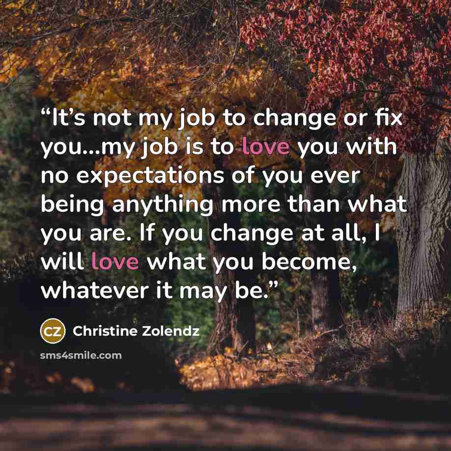 “It’s not my job to change or fix you…my job is to love you with no expectations of you ever being anything more than what you are. If you change at all, I will love what you become, whatever it may be.” quote by Christine Zolendz