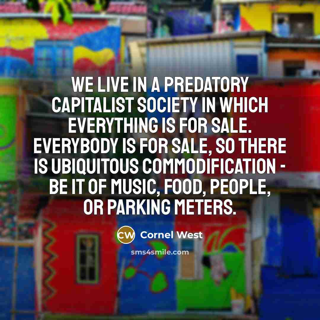 “We live in a predatory capitalist society in which everything is for sale. Everybody is for sale, so there is ubiquitous commodification - be it of music, food, people, or parking meters.” quote by Cornel West